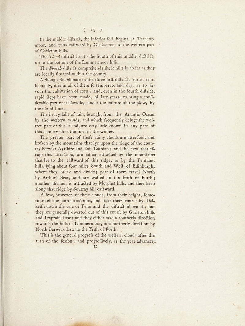In the middle diftrict, the inferior foil begins at Tranent- moor, and runs eaftward by Glads-moor to the weftern part of Garleton hills. The Third diftriCt lies co the South of this middle diCtriCt, up to the bottom of the Lammermoor hills. The Fourth diftriCt comprehends thefe hills in fo far as they are locally fituated within the county. Although the climate in the three firfl diftriCts varies con- fiderably, it is in all of them fo temperate and dry, as to fa- vour the cultivation of corn *, and, even in the fourth diftriCt, rapid fteps have been made, of late years, to bring a confi- derable part of it likewife, under the culture of the plow, by the ufe of lime. The heavy falls of rain, brought from the Atlantic Ocean by the weftern winds, and which frequently deluge the wef- tren part of this Ifland, are very little known in any part of this country after the turn of the winter. The greater part of thefe rainy clouds are attracted, and broken by the mountains that lye upon the ridge of the coun- try betwixt Ayrfbire and Eaft Lothian ; and the few that ef- cape this attraction, are either attracted by the mountains that lye to the eaftward of this ridge, or by the Pentland hills, lying about four miles South and Weft of Edinburgh, where they break and divide; part of them travel North by Arthur’s Seat, and are wafted in the Frith of Forth; another divifion is attracted by Morphet hills, and they keep along that ridge by Soutray hill eaftward. A few, however, of thefe clouds, from their height, fome- times efcape both attractions, and take their courfe by DaU keith down the vale of Tyne and the diftriCt above it; but they are generally diverted out of this courfe by Garleton hills and Traprain Law *, and they either take a foutherly direction towards the hills of Lammermoor, or a northerly direction by North Berwick Law to the Frith of Forth. This is the general progrefs of the weftern clouds after the turn of the feafon *, and progreftively, as the year advances^ C