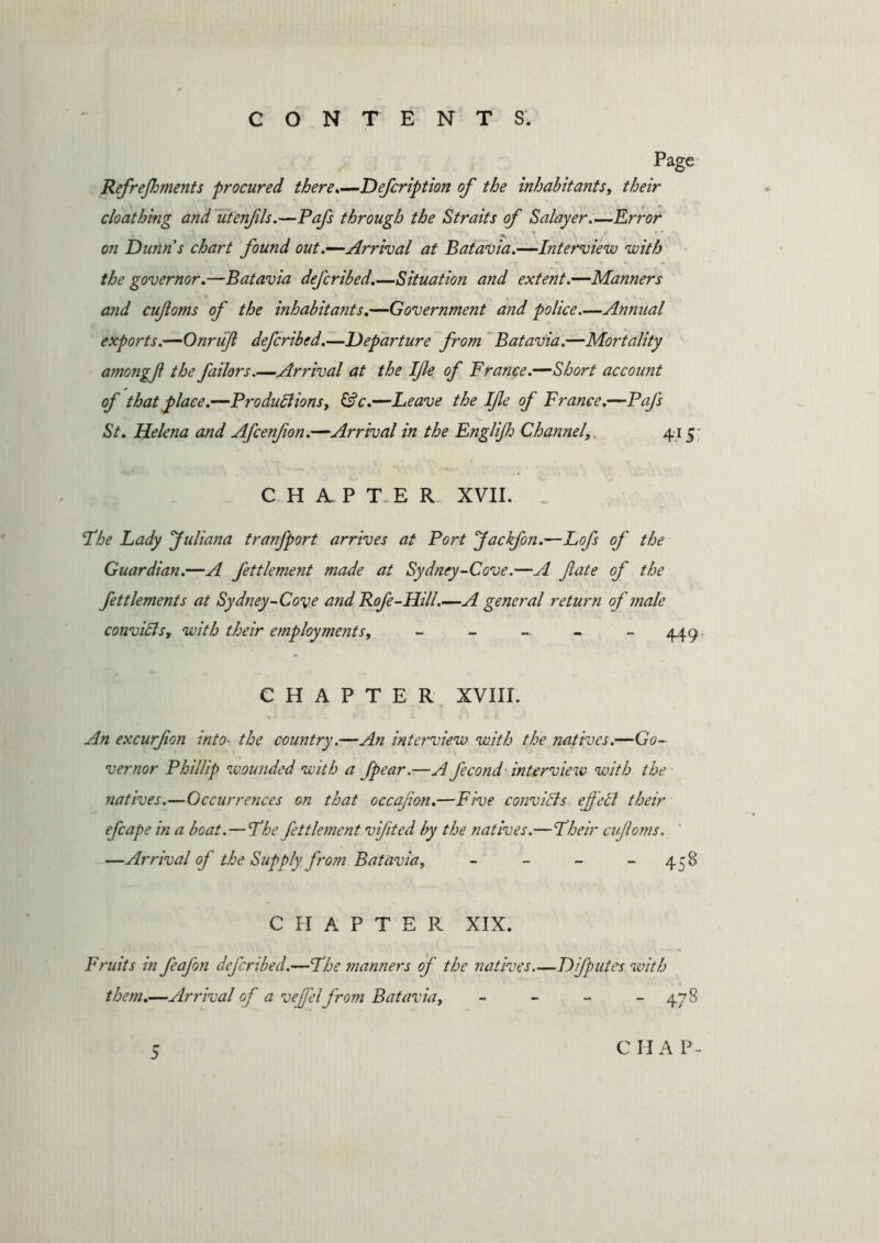 Refrefhments procured there.—Defcription of the inhabitants, their cloathing and utenfls.—Pafs through the Straits of Salayer.—Error on Dunns chart found out .—Arrival at Batavia.—Interview with the governor.—Batavia defcribed.—Situation and extent.—Manners and cufoms of the inhabitants.—Government and police.—Annual exports.—Onruft defcribed.—Departure from Batavia.—Mortality amongf the Jailors .—Arrival at the Ife of France.—Short account of that place.—Productions, &c.—Leave the Ife of France.—Pajs St. Helena and Afcenfion.—Arrival in the Englifo Channel,, 415; CHAPTER XVII. Fhe Lady Juliana tranfport arrives at Port Jackfon.—Lofs of the Guardian.—A fettlement made at Sydney-Cove.—A fate of the fettlements at Sydney-Cove and Rofe-Hill.—A general return of male convicts, with their employments, - - - - - 449 CHAPTER XVIII. An excurfon into■ the country.—An interview with the natives.—Go- vernor Phillip wounded with a fpear.—A fecond interview with the natives.—Occurrences on that occafon.—Five convicts ef eCt their efcape in a boat. — The fettlement vifted by the natives.—Fheir cufoms. —Arrival of the Supply from Batavia, - - - 45S CHAPTER XIX. Fruits in feaj'on defcribed.—The manners oj' the natives Dijputcs with them.—Arrival of a vefel from Batavia, - - - - 478 5 C H A P-