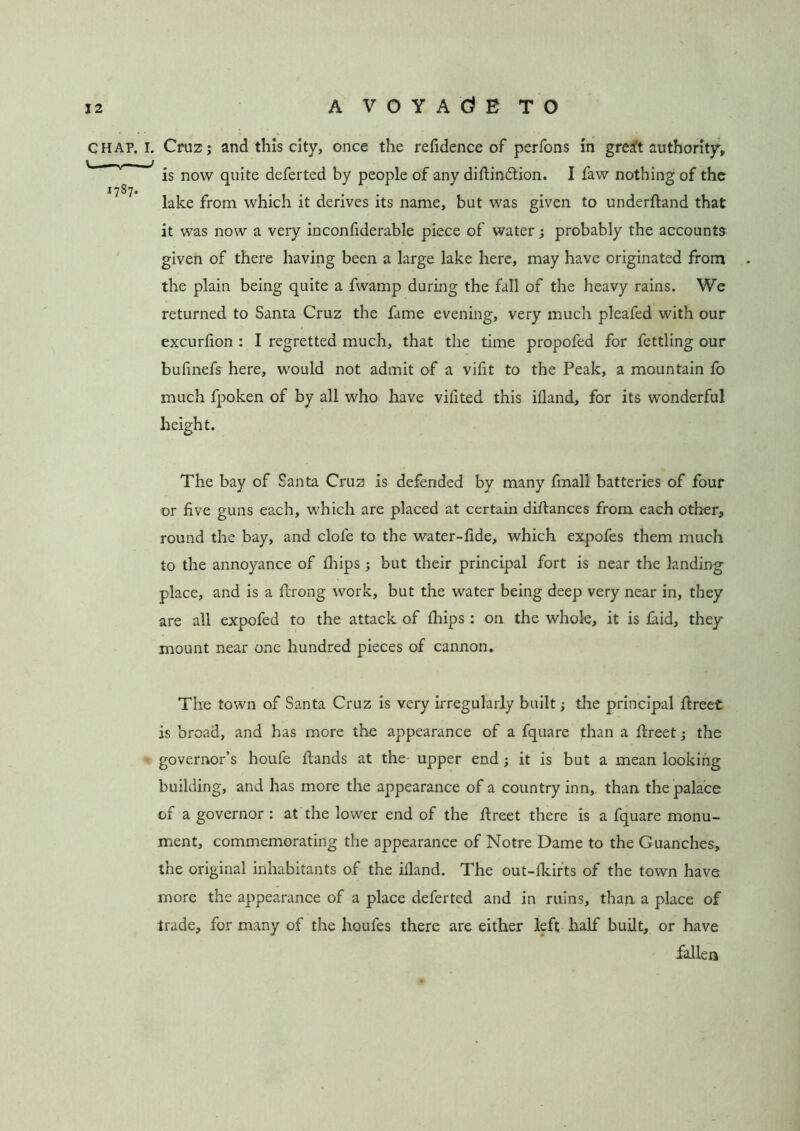 A V 0 Y A Gl E TO CHAP. I. Cruz; and this city, once the refidence of perfons in grea’t authority, is now quite deferted by people of any difiindtion. I faw nothing of the 1787. ..... lake from which it derives its name, but was given to underhand that it was now a very inconfiderable piece of water; probably the accounts given of there having been a large lake here, may have originated from the plain being quite a fwamp during the fall of the heavy rains. We returned to Santa Cruz the fame evening, very much pleafed with our excurlion : I regretted much, that the time propofed for fettling our bufmefs here, would not admit of a vifit to the Peak, a mountain fo much fpoken of by all who have vifited this ifland, for its wonderful height. The bay of Santa Cruz is defended by many fmall batteries of four or five guns each, which are placed at certain difiances from each other, round the bay, and clofe to the water-fide, which expofes them much to the annoyance of fiiips ; but their principal fort is near the landing place, and is a ftrong work, but the water being deep very near in, they are all expofed to the attack of fhips : on the whole, it is laid, they mount near one hundred pieces of cannon. The town of Santa Cruz is very irregularly built; the principal fireet is broad, and has more the appearance of a fquare than a fireet; the governor’s houfe fiands at the upper end; it is but a mean looking building, and has more the appearance of a country inn, than the palace of a governor : at the lower end of the fireet there is a fquare monu- ment, commemorating the appearance of Notre Dame to the Guanches, the original inhabitants of the iiland. The out-ikirts of the town have more the appearance of a place deferted and in ruins, than a place of trade, for many of the houfes there are either left half built, or have fallen