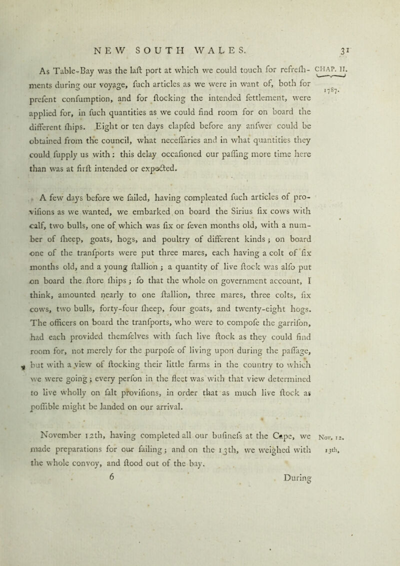 As Table-Bay was the laft port at which we could touch for refrefh- chap. H. ments during our voyage, fuch articles as we were in want of, both for ^ prefent confumption, and for flocking the intended fettlement, were applied for, in fuch quantities as we could find room for on board the different fhips. Eight or ten days elapfed before any anfwer could be obtained from the council, what neceffaries and in what quantities they could fupply us with: this delay occafioned our palling more time here than was at fir ft intended or expected. j A few days before we failed, having compleated fuch articles of pro- vifions as we wanted, we embarked on board the Sirius fix cows with * calf, two bulls, one of which was fix or feven months old, with a num- ber of fheep, goats, hogs, and poultry of different kinds ; on board one of the tranfports were put three mares, each having a colt of fix months old, and a young ftallion ; a quantity of live flock was alfo put on board the ftore Ihips ; fo that the whole on government account, I think, amounted nearly to one ftallion, three mares, three colts, fix cows, two bulls, forty-four fheep, four goats, and twenty-eight hogs. The officers on board the tranfports, who were to compofe the garrifon, had each provided themfelves with fuch live flock as they could find room for, not merely for the purpofe of living upon during the paffage, 9 but with a view of flocking their little farms in the country to which we were going j every perfon in the fleet was with that view determined to live wholly on fait provifions, in order that as much live flock as poffible might be landed on our arrival. November 12th, having completed all our bufinefs at the Ope, we Nor. 12. made preparations for our failing; and on the 13th, we weighed with 13th, the whole convoy, and flood out of the bay. 6 During