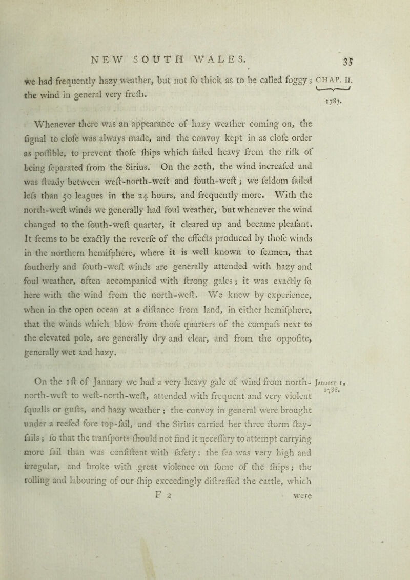 we had frequently hazy weather, but not fo thick as to be called foggy; the wind in general very frefh. Whenever there was an appearance of hazy weather coming on, the fignal to clofe was always made, and the convoy kept in as clofe order as poiTible, to prevent thofe fhips which failed heavy from the rifk of being feparated from the Sirius. On the 20th, the wind increafed and was fteady between weft-north-weft and fouth-weft ; we feldom failed lefs than 50 leagues in the 24 hours, and frequently more. With the north-weft winds we generally had foul weather, but whenever the wind changed to the fouth-weft quarter, it cleared up and became pleafant. It feems to be exactly the reverfe of the effedts produced by thofe winds in the northern hemifphere, where it is well known to feamen, that foutherly and fouth-weft winds are generally attended with hazy and foul weather, often accompanied with ftrong gales; it was exactly fo here with the wind from the north-weft. We knew by experience, when in the open ocean at a diftance from land, in either hemifphere, that the winds which blow from thofe quarters of the compafs next to the elevated pole, are generally dry and clear, and from the oppofite, generally wet and hazy. On the 1 ft of January we had a very heavy gale of wind from north- north-weft to weft-north-weft, attended with frequent and very violent fqualls or gufts, and hazy weather ; the convoy in general were brought under a reefed fore top-fail, and the Sirius carried her three florin ftay- fails; to that the tranfports fhould not find it neceftary to attempt carrying more fail than was confident with fafety: the fea was very high and irregular, and broke with great violence on fome of the fhips; the rolling and labouring of our fhip exceedingly diftreffed the cattle, which F 2 CHAP. II. < —/ 1787. Januarv i, 17 88. were