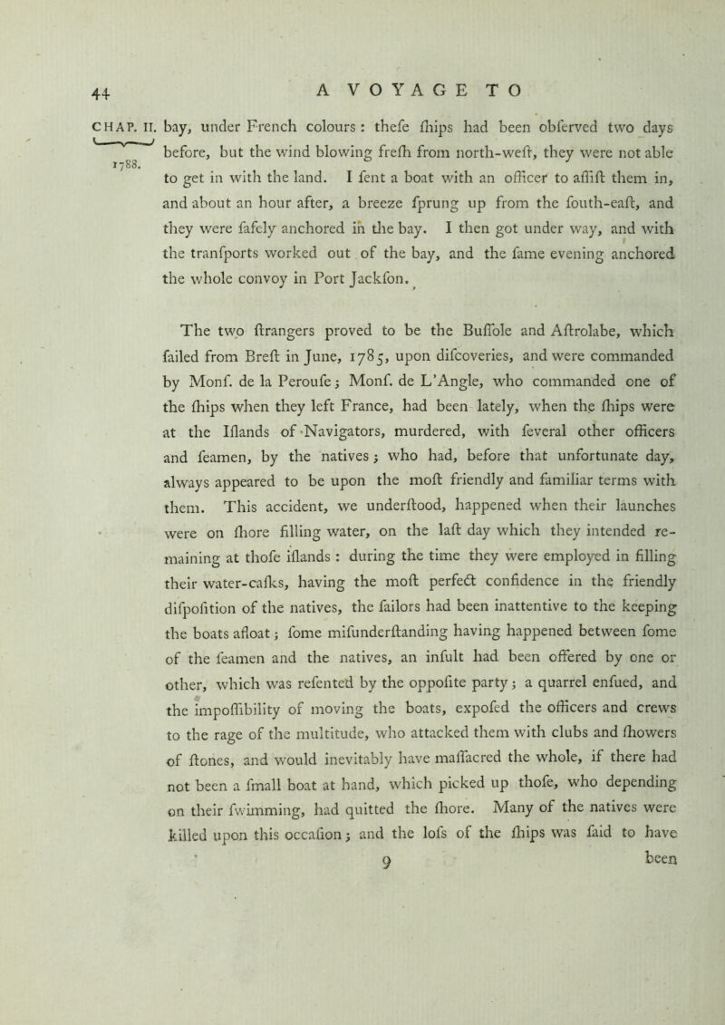 CHAP. II. bay, under French colours : thefe Blips had been obferved two days before, but the wind blowing frelh from north-weft, they were not able 1788. _ _ J to get in with the land. I fent a boat with an officer* to affift them in, and about an hour after, a breeze fprung up from the fouth-eaft, and they were fafely anchored in the bay. I then got under way, and with the tranfports worked out of the bay, and the fame evening anchored the whole convoy in Port Jackfon. The two Grangers proved to be the Buffole and ABrolabe, which failed from Breft in June, 1785, upon difcoveries, and were commanded by Monf. de la Peroufe Monf. de L’Angle, who commanded one of the (hips when they left France, had been lately, when the Blips were at the Iflands of -Navigators, murdered, with feveral other officers and feamen, by the natives ; who had, before that unfortunate day, always appeared to be upon the moll friendly and familiar terms with them. This accident, we underftood, happened when their launches were on ffiore filling water, on the lafl: day which they intended re- maining at thofe iflands : during the time they were employed in filling their water-calks, having the mod perfect confidence in the friendly difpofition of the natives, the failors had been inattentive to the keeping the boats afloat; fome mifunderftanding having happened between fome of the feamen and the natives, an infult had been offered by one or other, which was refented by the oppofite party; a quarrel enfued, and the impoffibility of moving the boats, expofed the officers and crews to the rage of the multitude, who attacked them with clubs and Ihowers of Hones, and would inevitably have maffacred the whole, if there had not been a fmall boat at hand, which picked up thofe, who depending on their fwimming, had quitted the fliore. Many of the natives were killed upon this occafion; and the lofs of the Blips was faid to have 9 been