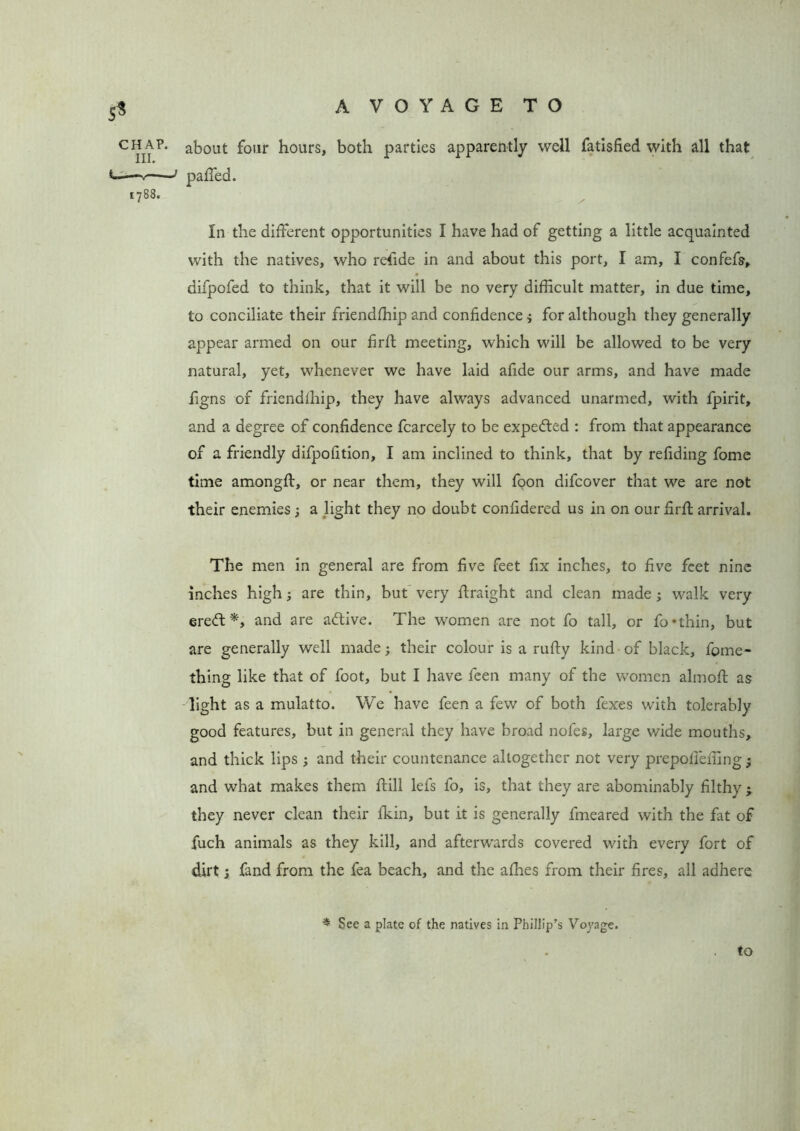 5* chap, about four hours, both parties apparently well fatisfied with all that 1788. In the different opportunities I have had of getting a little acquainted with the natives, who refide in and about this port, I am, I confefs, difpofed to think, that it will be no very difficult matter, in due time, to conciliate their friendffiip and confidence $ for although they generally appear armed on our firff meeting, which will be allowed to be very natural, yet, whenever we have laid afide our arms, and have made figns of friendihip, they have always advanced unarmed, with fpirit, and a degree of confidence fcarcely to be expected : from that appearance of a friendly difpofition, I am inclined to think, that by refiding fome time amongff, or near them, they will foon difcover that we are not their enemies; a light they no doubt confidered us in on our firff arrival. The men in general are from five feet fix inches, to five feet nine inches high; are thin, but very ffraight and clean made ; walk very eredt*, and are adtive. The women are not fo tall, or fo*thin, but are generally well made; their colour is a rufty kind of black, fome- thing like that of foot, but I have feen many of the women almoff as light as a mulatto. We have feen a few of both fexes with tolerably good features, but in general they have broad nofes, large wide mouths* and thick lips ; and their countenance altogether not very prepoileffing • and what makes them ff ill lefs fo, is, that they are abominably filthy > they never clean their Ikin, but it is generally fmeared with the fat of fuch animals as they kill, and afterwards covered wuth every fort of dirts fand from the fea beach, and the afhes from their fires, all adhere * See a plate of the natives in Phillip’s Voyage. to