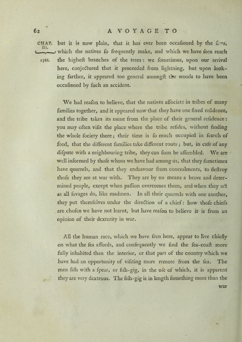 CHAP. III. l , 1788. but it is now plain, that it has ever been occafioned by the fi.-es, ) which the natives fo frequently make, and which we have feen reach the higheft branches of the trees : we fometimes, upon our arrival here, conjectured that it proceeded from lightning, but upon look- ing farther, it appeared too general amongft the woods to have been occafioned by fuch an accident. We had reafon to believe, that the natives affiociate in tribes of many families together, and it appeared now that they have one fixed refidence, and the tribe takes its name from the place of their general refidence: you may often vifit the place where the tribe refides, without finding the whole fociety there; their time is fo much occupied in fearch of food, that the different families take different routs; but, in cafe of any difpute with a neighbouring tribe, they can foon be affembled. We are well informed by thofe whom we have had among us, that they fometimes have quarrels, and that they endeavour from concealments, to deftroy thofe they are at war with. They are by no means a brave and deter- mined people, except when paflion overcomes them, and when they aCt as all favages do, like madmen. In all their quarrels with one another, they put themfelves under the direction of a chief: how thofe chiefs are chofen we have not learnt, but have reafon to believe it is from an opinion of their dexterity in war. All the human race, which we have feen here, appear to live chiefly on what the fea affords, and confequently we find the fea-coaft more fully inhabited than the interior, or that part of the country which we have had an opportunity of vifiting more remote from the fea. The men fifh with a fpear, or fifh-gig, in the ufe of which, it is apparent they are very dextrous. The fifh-gig is in length fomething more than the war