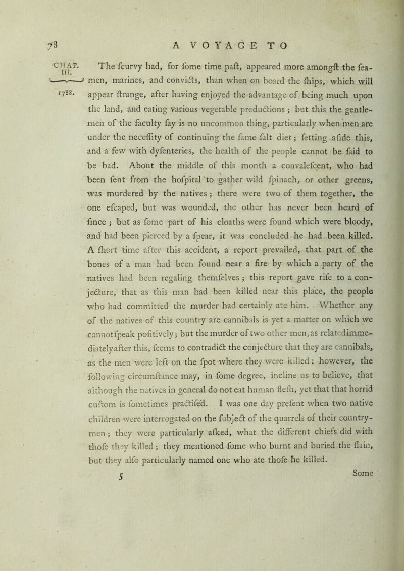 ?8 chap. III. 1788. A VOYAGE TO The fcurvy had, for fome time part, appeared more amongfl the Tea- men, marines, and convids, than when on board the (hips, which will appear ftrange, after having enjoyed the advantage of. being much upon the land, and eating various vegetable produdions ; but this the gentle- men of the faculty fay is no uncommon thing, particularly when men are under the neceffity of continuing the fame fait diet; fetting afide this, and a few with dyfenteries, the health of the people cannot be faid to be bad. About the middle of this month a convalefcent, who had been fent from the hofpital to gather wild fpinach, or other greens, was murdered by the natives j there were two of them together, the one efcaped, but was wounded, the other has never been heard of fince ; but as fome part of his cloaths were found which were bloody, and had been pierced by a fpear, it was concluded he had been killed. A fhort time after this accident, a report prevailed, that part of the hones of a man had been found near a fire by which a party of the natives had been regaling themfelves ; this report gave rife to a con- jedure, that as this man had been killed near this place, the people who had committed the murder had certainly ate him. Whether any of the natives of this country are cannibals is yet a matter on which we cannotfpeak pofitivelyj but the murder of two other men, as relat- dimme- diatelyafter this, feems to contradid the conjedure that they are cannibals, as the men were left on the fpot where they were killed: however, the following circumftance may, in fome degree, incline us to believe, that although the natives in general do not eat human flefii, yet that that horrid cuftom is fometimes pradifed. I was one day prefent when two native children were interrogated on the fubjed of the quarrels of their country- men ; they were particularly afked, what the different chiefs did with thofe they killed ; they mentioned fome who burnt and buried the (lain, but they alfo particularly named one who ate thofe he killed. 5 Some