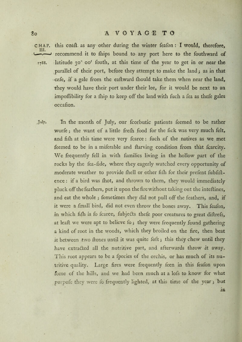 chap, this coaff as any other during the winter feafon: I would, therefore, hi. recommend it to fhips bound to any port here to the fouthward of 1788. latitude 30° oo' foutn, at this time of the year to get in or near the parallel of their port, before they attempt to make the land; as in that ■ cafe, if a gale from the eaftward Ihould take them when near the land, they would have their port under their lee, for it would be next to an impoffibility for a Ihip to keep off the land with fuch a fea as thefe gales occafion. July. Tn the month of July, our fcorbutic patients feemed to be rather worfe •, the want cf a little frelh food for the lick was very much felt, and filh at this time were very fcarce: fuch of the natives as we met feemed to be in a miferable and ffarving condition from that fcarcity. We frequently fell in with families living in the hollow part of the rocks by the fea-fide, where they eagerly watched every opportunity of moderate weather to provide Ihell or other filh for their prefent fubfift- ence : if a bird was Ihot, and thrown to them, they would immediately pluck off the feathers, put it upon the lire without taking out the inteftines, and eat the whole ; fometimes they did not pull off the feathers, and, if it were a fmall bird, did not even throw the bones away. This feafon, in which filh is fo fcarce, fubjefts thefe poor creatures to great didrefs, at lead: we were apt to believe fo; they were frequently found gathering a kind of root in the woods, which they broiled on the lire, then beat it between .two hones until it was quite fGft; this they chew until they have extra&ed all the nutritive part, and afterwards throw it away. This root appears to be a fpecies of the orchis, or has much of its nu- tritive quality. Large fires were frequently feen in this feafon upon fome of the hills, and we had been much at a lofs to know for what purpofe they were fo frequently lighted, at this time of the year; but in