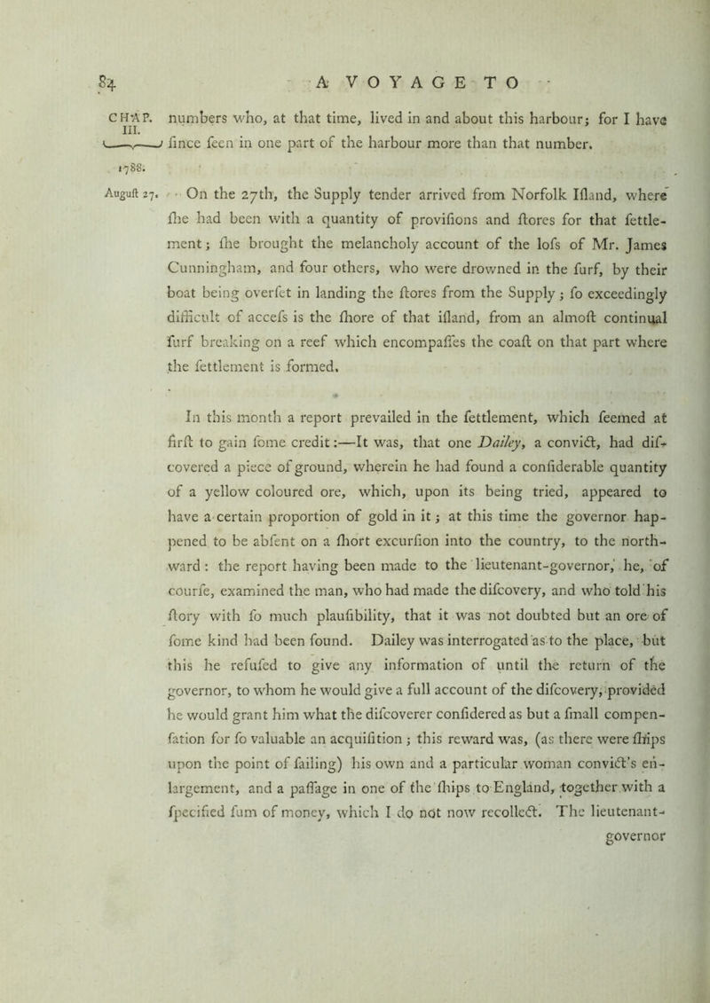 CHAP. numbers who, at that time, lived in and about this harbour: for I have m. —/ fince feen in one part of the harbour more than that number. 1-788. Auguft 27. On the 27th, the Supply tender arrived from Norfolk Ifland, where the had been with a quantity of provifions and Aores for that fettle- ment; fhe brought the melancholy account of the lofs of Mr. James Cunningham, and four others, who were drowned in the furf, by their boat being overfet in landing the Aores from the Supply; fo exceedingly difficult of accefs is the fhore of that ifland, from an almoA continual furf breaking on a reef which encompafles the coaA on that part where the fettlement is formed. ♦ In this month a report prevailed in the fettlement, which feeined at firft to gain feme credit:—It was, that one Dailey, a convid, had diffi covered a piece of ground, wherein he had found a conflderable quantity of a yellow coloured ore, which, upon its being tried, appeared to have a certain proportion of gold in it; at this time the governor hap- pened to be abfent on a fliort excurfion into the country, to the north- ward : the report having been made to the lieutenant-governor, he, of courfe, examined the man, who had made the difeovery, and who told his Aory with fo much plaufibility, that it was not doubted but an ore of fome kind had been found. Dailey was interrogated as to the place, but this he refufed to give any information of until the return of the governor, to whom he would give a full account of the difeovery, provided he would grant him what the difeoverer confidered as but a fmall compen- fation for fo valuable an acquifltion ; this reward was, (as there were fliips upon the point of failing) his own and a particular woman convict’s en- largement, and a paflage in one of the fhips to England, together with a fpecifled fum of money, which I do not now recoiled:. The lieutenant- governor