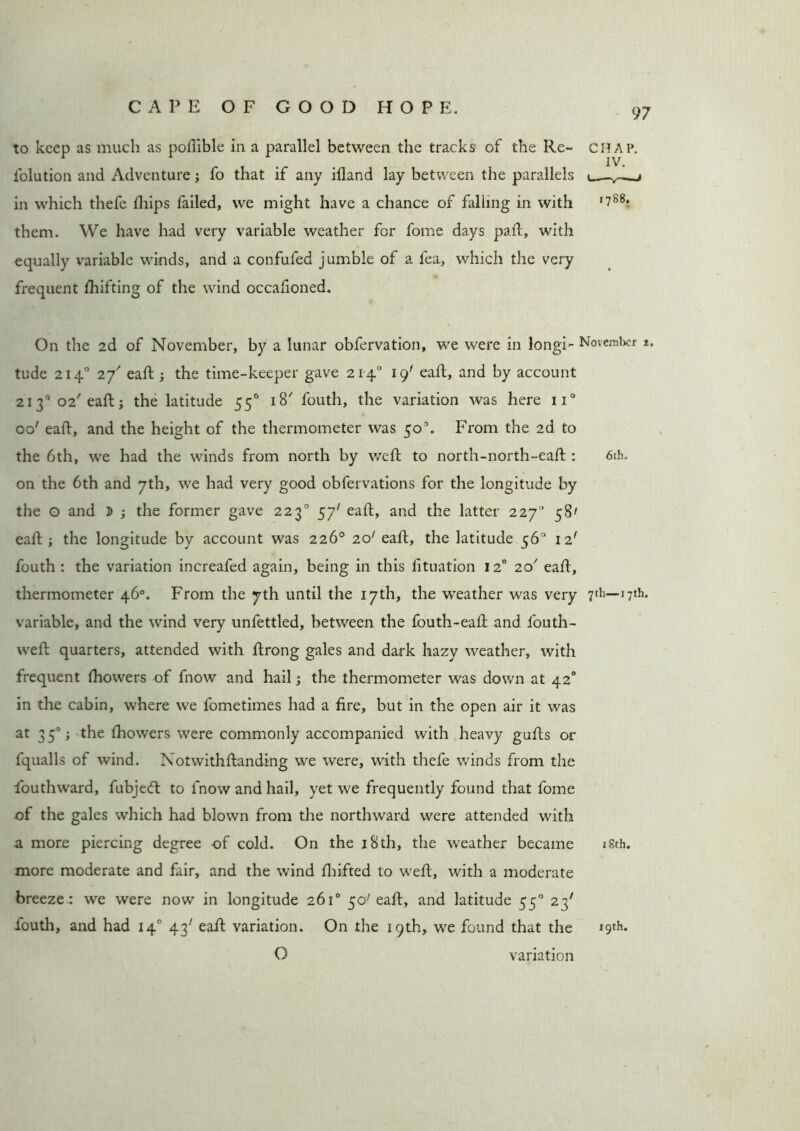 to keep as much as pofiible in a parallel between the tracks of the Re~ folution and Adventure; fo that if any ifland lay between the parallels in which thefe flfips failed, we might have a chance of falling in with them. We have had very variable weather for fome days pail, with equally variable winds, and a confufed jumble of a fea, which the very frequent fluffing of the wind occafioned. On the 2d of November, by a lunar obfervation, we were in longi- November t. tude 2140 2Y eaft; the time-keeper gave 2140 19' eaft, and by account 2130 02' eaft:; the latitude 55° 18' fouth, the variation was here n° oo' eaft, and the height of the thermometer was 50°. From the 2d to the 6th, we had the winds from north by weft to north-north-eaft : 6th. on the 6th and 7th, we had very good obfervations for the longitude by the o and $ ; the former gave 2230 57' eaft, and the latter 2270 58' eaft ; the longitude by account was 226° 201 eaft, the latitude 56° 12' fouth : the variation increafed again, being in this fituation 120 20' eaft, thermometer 46°. From the 7th until the 17th, the weather was very 7th— 17th. variable, and the wind very unfettled, between the fouth-eaft and fouth- weft quarters, attended with ftrong gales and dark hazy weather, with frequent ftiowers of fnow and hail; the thermometer was down at 42° in the cabin, where we fometimes had a fire, but in the open air it was at 35°; the fhowers were commonly accompanied with heavy gufts or lqualls of wind. Notwithftanding we were, with thefe winds from the fouthward, fubjeft to fnow and hail, yet we frequently found that fome of the gales which had blown from the northward were attended with a more piercing degree of cold. On the 18th, the weather became 18th. more moderate and fair, and the wind fluffed to weft, with a moderate breeze : we were now in longitude 261° 50'eaft, and latitude 550 23' louth, and had 140 43' eaft variation. On the 19th, we found that the 19th. O variation 97 CHAP. 1788.