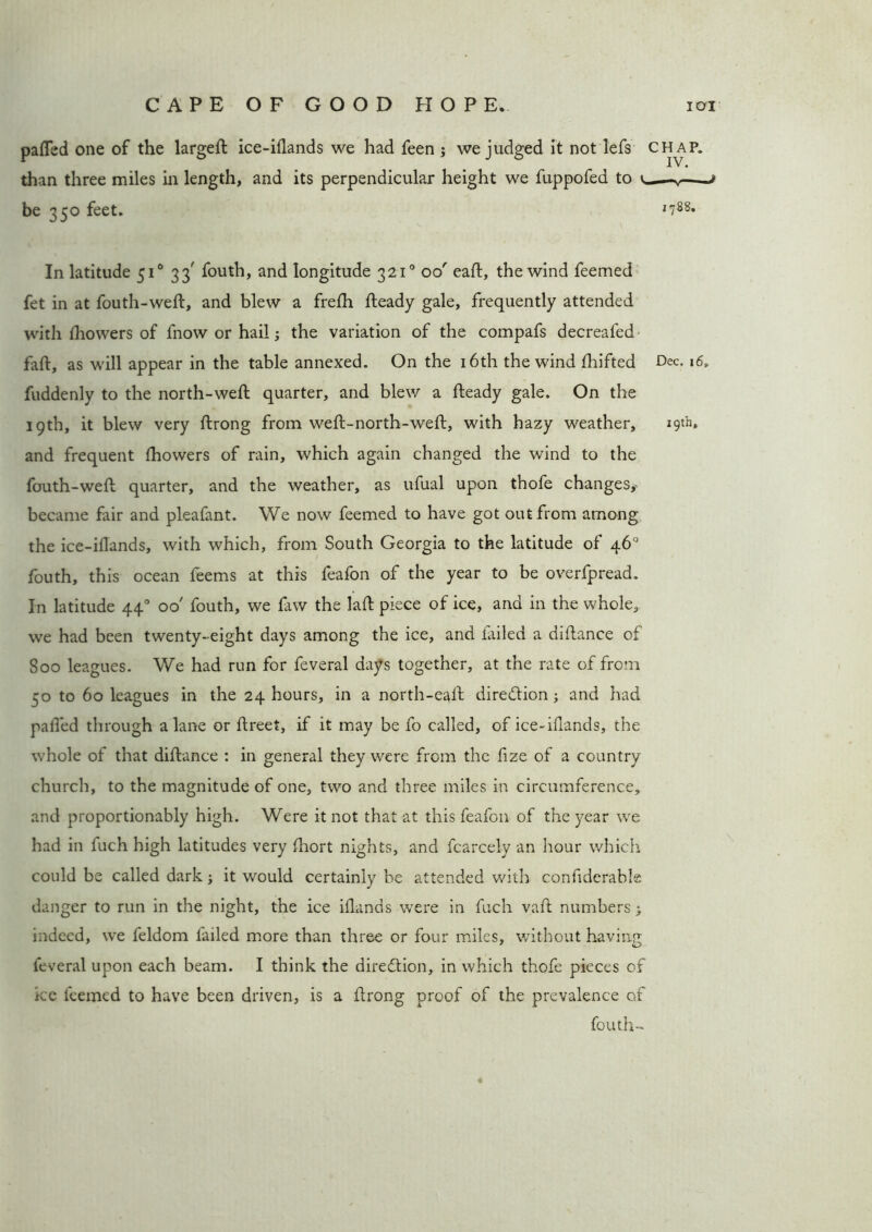 pafled one of the largeft ice-iflands we had feen ; we judged it not lefs chap. than three miles in length, and its perpendicular height we fuppofed to — t be 350 feet. J788* In latitude 510 33' fouth, and longitude 3210 00' eaft, the wind feemed fet in at fouth-weft, and blew a frefh fteady gale, frequently attended with fhowers of fnow or hail; the variation of the compafs decreafed faft, as will appear in the table annexed. On the 16th the wind fhifted Dec. 16, fuddenly to the north-weft quarter, and blew a fteady gale. On the 19th, it blew very ftrong from weft-north-weft, with hazy weather, 19th, and frequent Ihowers of rain, which again changed the wind to the fouth-weft quarter, and the weather, as ufual upon thofe changes,- became fair and pleafant. We now feemed to have got out from among the ice-illands, with which, from South Georgia to the latitude of 46° fouth, this ocean feems at this feafon of the year to be overfpread. In latitude 440 00' fouth, we faw the laft piece of ice, and in the whole, we had been twenty-eight days among the ice, and tailed a diftance of Soo leagues. We had run for feveral days together, at the rate of from 50 to 60 leagues in the 24 hours, in a north-eaft direction; and had palled through a lane or ftreet, if it may be fo called, of ice-ifrands, the whole of that diftance : in general they were from the fize of a country church, to the magnitude of one, two and three miles in circumference, and proportionably high. Were it not that at this feafon of the year we had in fuch high latitudes very fhort nights, and fcarcely an hour which could be called dark; it would certainly be attended with confiderable danger to run in the night, the ice iilands were in fuch vaft numbers} indeed, we feldom failed more than three or four miles, without having feveral upon each beam. I think the direction, in which thofe pieces of ice feemed to have been driven, is a ftrong proof of the prevalence of fouth-