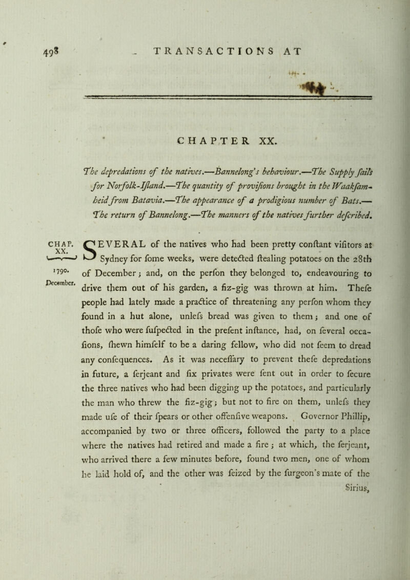 CHAPTER XX. The depredations of the natives.—Bannelong's behaviour.—The Supply fails for Norfolk-Ifland.—The quantity of provifions brought in the Waakfam- heidfrom Batavia.—The appearance of a prodigious number of Bats.— The return of Bannelong.—The manners of the natives further defcribed. CHAP. C^EVERAL of the natives who had been pretty conftant vifitors at * —} Sydney for fome weeks, were dete&ed ftealing potatoes on the 28th 179°* of December; and, on the perfon they belonged to, endeavouring to drive them out of his garden, a fiz-gig was thrown at him. Thefe people had lately made a practice of threatening any perfon whom they found in a hut alone, unlefs bread was given to them; and one of thofe who were fufpedied in the prefent inftance, had, on feveral oeca- fions, fhewn himfelf to be a daring fellow, who did not feem to dread any confequences. As it was necefi'ary to prevent thefe depredations in future, a ferjeant and fix privates were fent out in order to fecure the three natives who had been digging up the potatoes, and particularly the man who threw the fiz-gig; but not to fire on them, unlefs they made ufe of their fpears or other offenfive weapons. Governor Phillip, accompanied by two or three officers, followed the party to a place where the natives had retired and made a fire ; at which, the ferjeant, who arrived there a few minutes before, found two men, one of whom he laid hold of, and the other was feized by the furgeon’s mate of the Sirius,