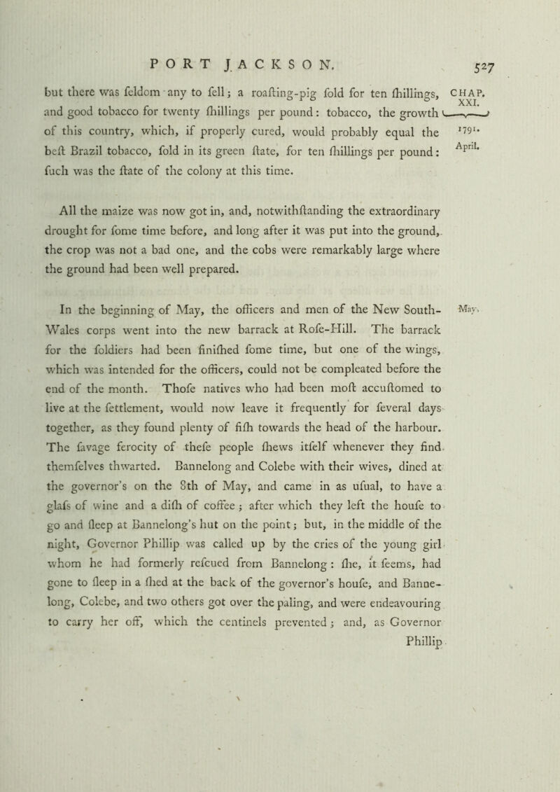 but there was feldom any to fell; a roafting-pig fold for ten (hillings, chap. and good tobacco for twenty (hillings per pound : tobacco, the growth ' * of this country, which, if properly cured, would probably equal the 1?91' bed Brazil tobacco, fold in its green date, for ten (hillings per pound: ApnI‘ fuch was the date of the colony at this time. All the maize was now got in, and, notwithdanding the extraordinary drought for fome time before, and long after it was put into the ground,, the crop was not a bad one, and the cobs were remarkably large where the ground had been well prepared. In the beginning of May, the officers and men of the New South- May, Wales corps went into the new barrack at Rofe-Hill. The barrack for the foldiers had been (iniffied fome time, but one of the wings, which was intended for the officers, could not be compleated before the end of the month. Thofe natives who had been mod accudomed to live at the fettlement, would now leave it frequently for feveral days together, as they found plenty of fi(h towards the head of the harbour. The favage ferocity of thefe people (hews itfelf whenever they find themfelves thwarted. Bannelong and Colebe with their wives, dined at the governor’s on the 8th of May, and came in as ufual, to have a glafs of wine and a diffi of coffee ; after which they left the houfe to go and (leep at Bannelong’s hut on the point; but, in the middle of the night. Governor Phillip was called up by the cries of the young girl whom he had formerly refcued from Bannelong : (he, it feems, had gone to (leep in a (lied at the back of the governor’s houfe, and Banne- long, Colebe, and two others got over the paling, and were endeavouring to carry her off, which the centinels prevented; and, as Governor Phillip