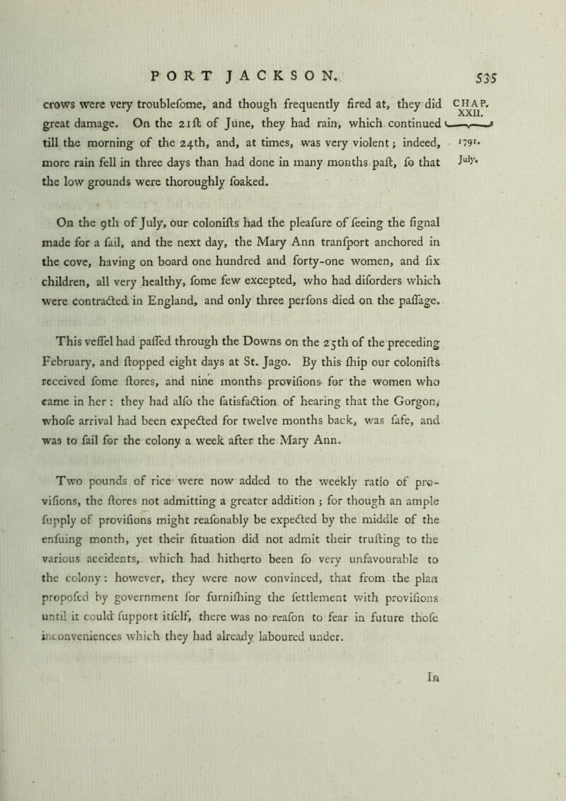 crows were very troublefome, and though frequently fired at, they did great damage. On the 21ft of June, they had rain, which continued v till the morning of the 24th, and, at times, was very violent; indeed, more rain fell in three days than had done in many months paft, fo that the low grounds were thoroughly foaked. On the g tli of July, our colonifts had the pleafure of feeing the fignal made for a fail, and the next day, the Mary Ann tranfport anchored in the cove, having on board one hundred and forty-one women, and fix children, all very healthy, fome few excepted, who had diforders which were contracted in England, and only three perfons died on the pafiage. This veflel had pafied through the Downs on the 25th of the preceding February, and flopped eight days at St. Jago. By this fhip our colonifts received fome ftores, and nine months provifions- for the women who came in her : they had alfo the fatisfa&ion of hearing that the Gorgon,; whofe arrival had been expected for twelve months back, w*as fafe, and was to fail for the colony a week after the Mary Ann. Two pounds of rice were now added to the weekly ratio of pro- vifions, the ftores not admitting a greater addition ; for though an ample fupply of provifions might reafonably be expected by the middle of the enfuing month, yet their fituation did not admit their trufting to the various accidents, which had hitherto been fo very unfavourable to the colony: however, they were now convinced, that from the plan propofed by government for furnifhing the fettlement with provifions until it could fupport itfelf, there was no reafon to fear in future thofe inconveniences which they had already laboured under, la CHAP. XXII. 1791. July.