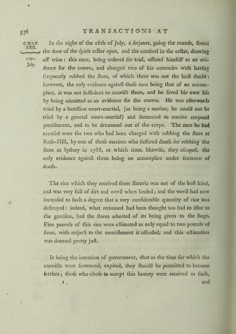 C HA?. XXII. 1791. July. In the night of the 16th of July, a ferjeant, going the rounds, found the door of the fpirit cellar open, and the centinel in the cellar, drawing off wine : this man, being ordered for trial, offered himfelf as an evi- dence for the crown, and charged two of his comrades with having frequently robbed the ftore, of which there was not the leaft doubt: however, the only evidence againfl thefe men being that of an accom- plice, it was not fufficient to convidt them, and he faved his own life by being admitted as an evidence for the crown. He was afterwards tried by a batallion court-martial, (as being a marine, he could not be tried by a general court-martial) and fentenced to receive corporal punhhment, and to be drummed out of the corps. The men he had nccufed were the two who had been charged with robbing the ftore at Rofe-Hill, by one of thofe marines who fuffered death for robbing the ftore at Sydney in 1788, at which time, likewife, they efcaped, the only evidence againft them being an accomplice under fentence of death. The rice which they received from Batavia was not of the beft kind, and was very full of dirt and wevil when landed; and the wevil had now increafed to fuch a degree that a very confiderable quantity of rice was deftroyed: indeed, what remained had been thought too bad to iffue to the garrifon, had the {lores admited of its being given to the hogs. Five pounds of this rice were eflimated as only equal to two pounds of flour, with refpedt to the nourifhment it afforded, and this eflimation was deemed pretty juft. It being the intention of government, that as the time for which the convicts were fentenced, expired, they fhould be permitted to become fettlers 3 thofe who chofe to accept this bounty were received as fuch, 1 and