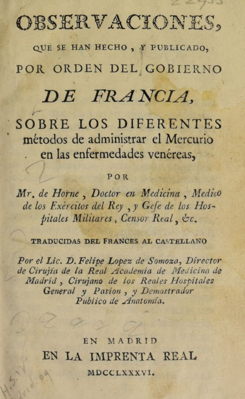 OBSERVACIONES, que se han hecho , y publicado, POR ORDEN DEL GOBIERNO DE FRANCIA, SOBRE LOS DIFERENTES métodos de administrar el Mercurio . en las enfermedades venéreas, 9 / POR. Mr, de Hotne , Doctor en Medicina , Medico de los Exércitos del Rey , y Ge fe de los Hos- pitales Militares , Censor Real, 'be, TRADUCIDAS DEL FRANCES AL CASTELLANO Por el Lie. D. Felipe Lopez de Somoza, Director de Cirujía de la Real Acudemia de Medicina de Madrid, Cirujano de los Reales Hospitales General y Pasión , y Demostrador Publico de Anatomía. EN MADRID EN LA IMPRENTA REAL MDCCLXXXVI.