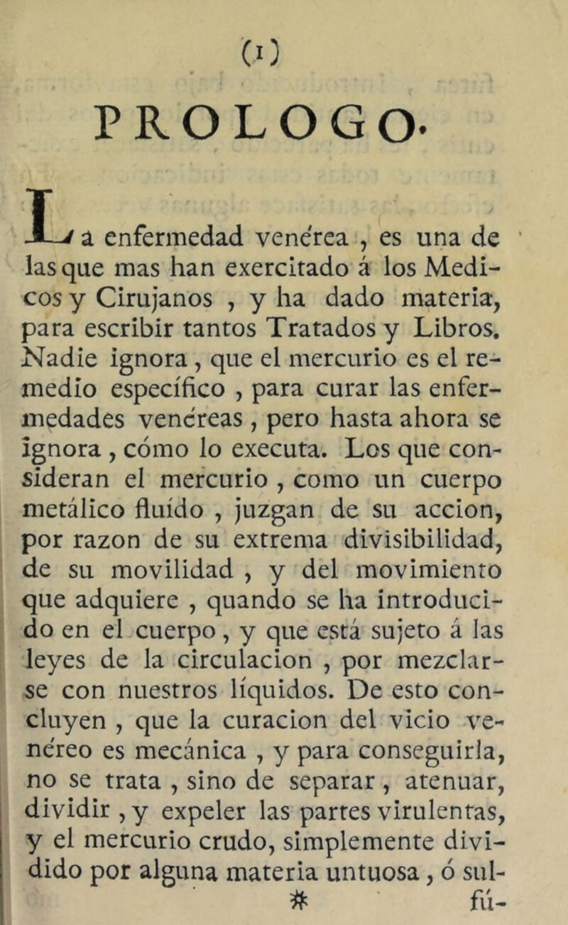 (O PROLOGO- T -L/ a enfermedad venerea , es una de lasque mas han exercitado á los Medi- cos y Cirujanos , y ha dado materia, para escribir tantos Tratados y Libros. Nadie ignora , que el mercurio es el re- medio específico , para curar las enfer- medades venéreas , pero hasta ahora se ignora , cómo lo executa. Los que con- sideran el mercurio , como un cuerpo metálico fluido , juzgan de su acción, por razón de su extrema divisibilidad, de su movilidad , y del movimiento que adquiere , quando se ha introduci- do en el cuerpo, y que está sujeto á las leyes de la circulación , por mezclar- se con nuestros líquidos. De esto con- cluyen , que la curación del vicio ve- néreo es mecánica , y para conseguirla, no se trata , sino de separar, atenuar, dividir , y expeler las partes virulentas, y el mercurio crudo, simplemente divi- dido por alguna materia untuosa, ó sul- # fú-
