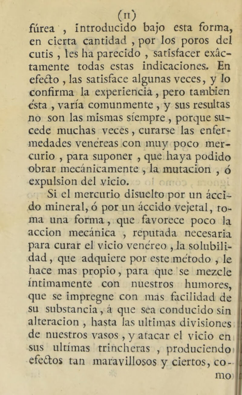 («) fúrea , Introducido bajo esta forma, en cierta cantidad , por los poros del cutis , les ha parecido , satisfacer exac- tamente todas estas indicaciones. En efecto , las satisface algunas veces, y lo confirma la experiencia , pero también esta , varía comunmente , y sus resultas no son las mismas siempre , porque su- cede muchas veces, curarse las enfer- medades venéreas con muy poco mer- curio , para suponer , que haya podido obrar mecánicamente , la mutación , ó expulsion del vicio. Si el mercurio disuelto por un ácci- do mineral, 6 por un áccido vejetal, ro- ma una forma, que favorece poco la acción mecánica , reputada necesaria para curar el vicio venereo , la solubili- dad , que adquiere por este método , le hace mas propio, para que se mezcle íntimamente con nuestros humores, que se impregne con mas facilidad de su substancia, á que sea conducido sin 1 alteración , hasta las ultimas divisiones de nuestros vasos , y atacar el vicio en sus ultimas trincheras , produciendo efe&os tan maravillosos y ciertos, co- mo