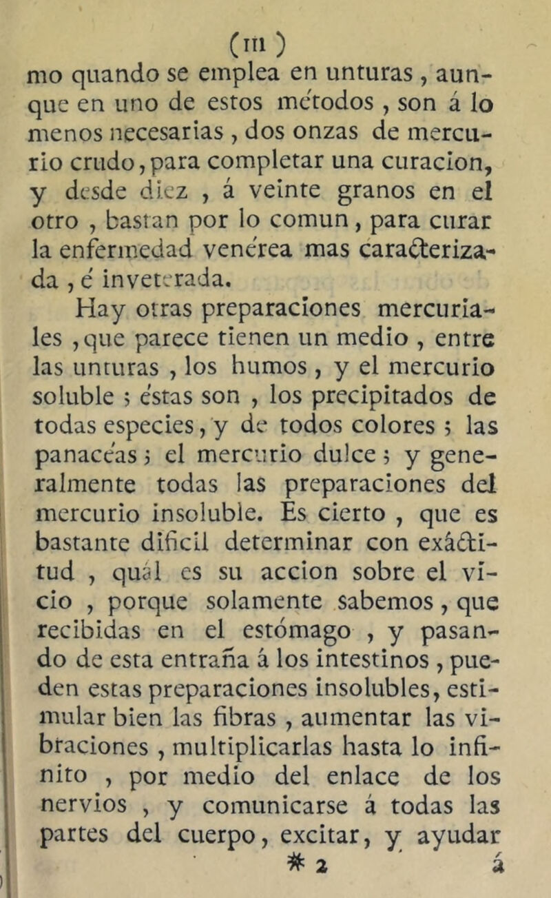 mo quando se emplea en unturas , aun- que en uno de estos métodos , son á lo menos necesarias , dos onzas de mercu- rio crudo,para completar una curación, y desde diez , á veinte granos en el otro , bastan por lo común, para curar la enfermedad venerea mas caracteriza- da , e inveterada. Hay otras preparaciones mercuria- les ,que parece tienen un medio , entre las unturas , los humos , y el mercurio soluble > estas son , los precipitados de todas especies, y de todos colores ; las panaceas j el mercurio dulce ; y gene- ralmente todas las preparaciones del mercurio insoluble. Es cierto , que es bastante difícil determinar con exacti- tud , quál es su acción sobre el vi- cio , porque solamente sabemos, que recibidas en el estómago , y pasan- do de esta entraña á los intestinos , pue- den estas preparaciones insolubles, esti- mular bien las fibras , aumentar las vi- braciones , multiplicarlas hasta lo infi- nito , por medio del enlace de los nervios , y comunicarse á todas las partes del cuerpo, excitar, y ayudar #2 á