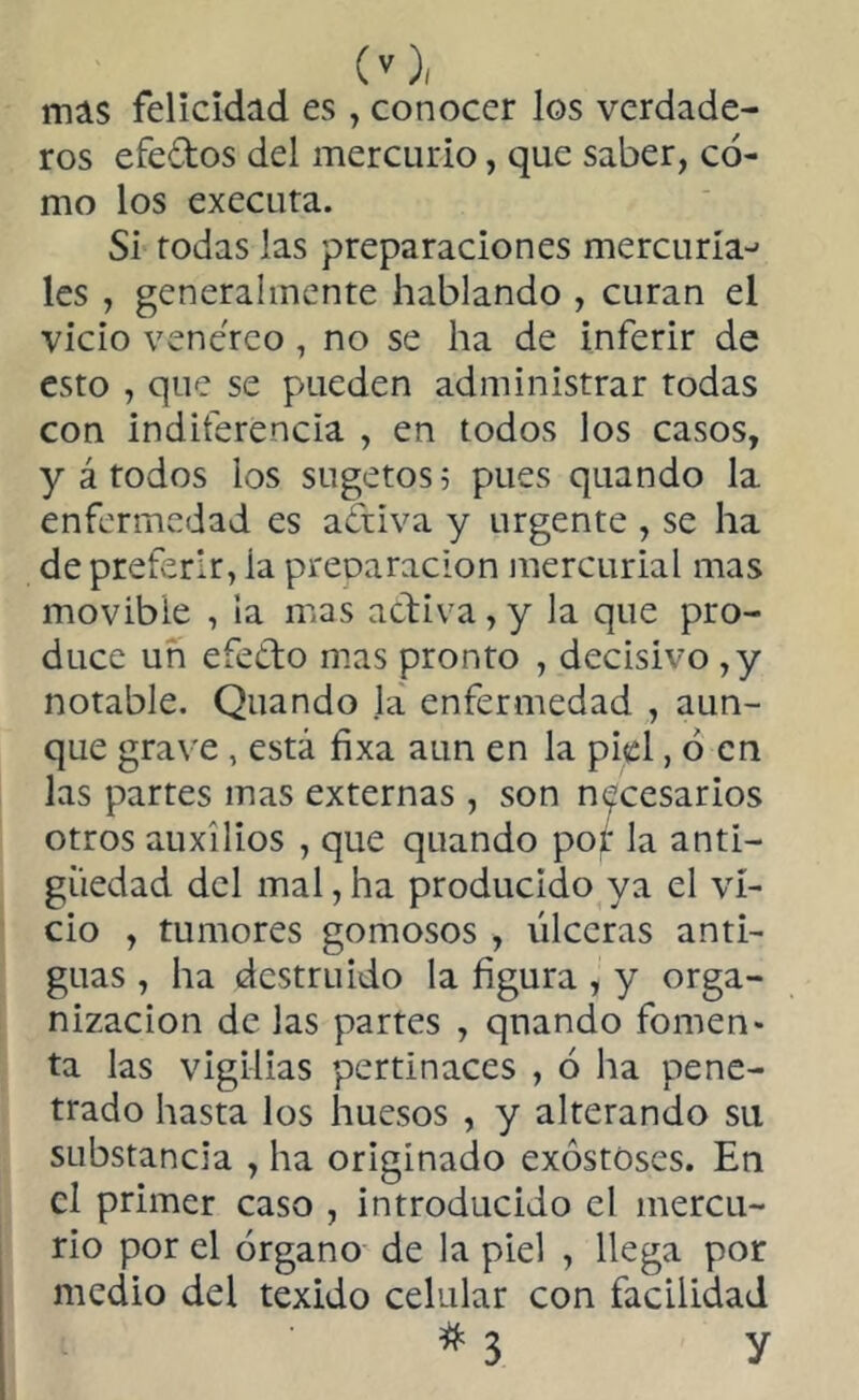 mas felicidad es, conocer los verdade- ros efeílos del mercurio, que saber, có- mo los executa. Si todas las preparaciones mercurial les , generalmente hablando , curan el vicio venéreo , no se ha de inferir de esto , que se pueden administrar todas con indiferencia , en todos los casos, y á todos los sugetos; pues quando la enfermedad es aótiva y urgente , se ha de preferir, ia preparación mercurial mas movible , la mas activa, y la que pro- duce un eíeéto mas pronto , decisivo ,y notable. Quando la enfermedad , aun- que grave , está fixa aun en la piel, ó en las partes mas externas , son necesarios otros auxilios , que quando por la anti- güedad del mal, ha producido ya el vi- cio , tumores gomosos , úlceras anti- guas , ha destruido la figura , y orga- nización de las partes , quando fomen- ta las vigilias pertinaces , ó ha pene- trado hasta los huesos , y alterando su substancia , ha originado exóstóses. En el primer caso , introducido el mercu- rio por el órgano de la piel , llega por medio del texido celular con facilidad # 3 y
