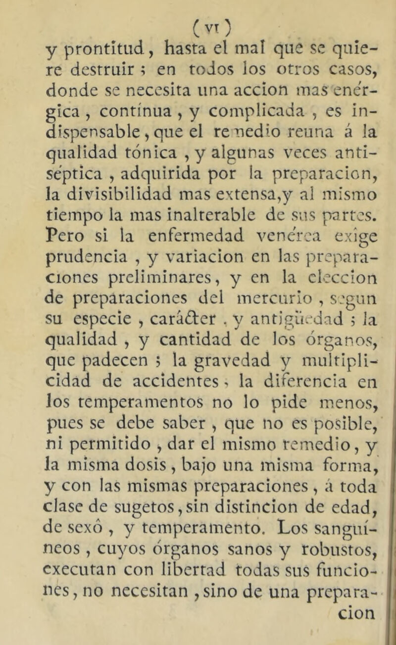 y prontitud, hasta el mal que se quie- re destruir ; en todos los otros casos, donde se necesita una acción mas enér- gica , continua , y complicada , es in- dispensable, que el remedio reúna á la qualidad tónica , y algunas veces anti- séptica , adquirida por ia preparación, la divisibilidad mas extensa,y al mismo tiempo la mas inalterable de sus partes. Pero si la enfermedad venerea exiee O prudencia , y variación en las prepara- ciones preliminares, y en la elección de preparaciones del mercurio , según su especie , cará&er . y antigüedad 5 la qualidad , y cantidad de los órganos, que padecen 5 la gravedad y multipli- cidad de accidentes, la diferencia en los temperamentos no lo pide menos, pues se debe saber , que no es posible, ni permitido > dar el mismo remedio, y la misma dosis , bajo una misma forma, y con las mismas preparaciones , á toda clase de sugetos,sin distinción de edad, de sexo , y temperamento. Los sanguí- neos , cuyos órganos sanos y robustos, cxecutan con libertad todas sus funcio- nes, no necesitan ,sino de una prepara- ción