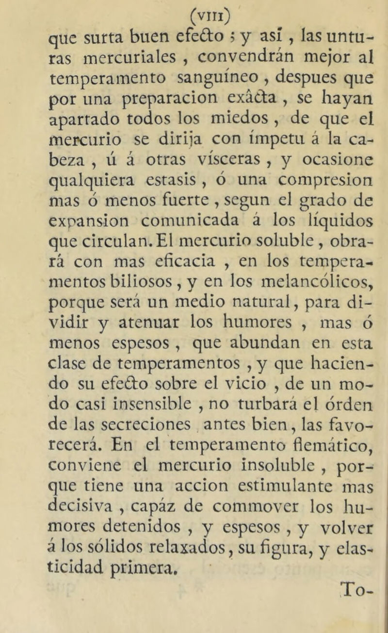 que surta buen efedo ; y así , las untu- ras mercuriales , convendrán mejor al temperamento sanguíneo , después que por una preparación exáda , se hayan aparrado todos los miedos , de que el mercurio se dirija con ímpetu á la ca- beza , ú á otras visceras , y ocasione qualquiera estasis , ó una compresión mas 6 menos fuerte , según el grado de expansion comunicada á los líquidos que circulan. El mercurio soluble , obra- rá con mas eficacia , en los tempera- mentos biliosos , y en los melancólicos, porque será un medio natural, para di- vidir y atenuar los humores , mas ó menos espesos , que abundan en esta clase de temperamentos , y que hacien- do su efedo sobre el vicio , de un mo- do casi insensible , no turbara el orden de las secreciones antes bien, las favo- recerá. En el temperamento flemático, conviene el mercurio insoluble , por- que tiene una acción estimulante mas decisiva , capáz de commover los hu- mores detenidos , y espesos , y volver á los sólidos relaxados, su figura, y elas- ticidad primera. To-