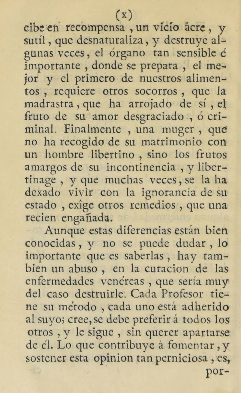 w tibe en recompensa , un vicio acre , y sutil, que desnaturaliza, y destruye al- gunas veces, el órgano tan sensible é importante , donde se prepara , el me- jor y el primero de nuestros alimen- tos , requiere otros socorros , que Ja madrastra , que ha arrojado de sí , el fruto de su amor desgraciado , ó cri- minal. Finalmente , una muger , que no ha recogido de su matrimonio con un hombre libertino , sino los frutos amargos de su incontinencia , y liber— tinage , y que muchas veces, se la ha dexado vivir con la ignorancia de su estado , exige otros remedios , que una recien engañada. Aunque estas diferencias están bien conocidas, y no se puede dudar , lo importante que es saberlas , hay tam- bién un abuso , en la curación de las enfermedades venéreas , que sería muy del caso destruirle. Cada Profesor tie- ne su método , cada uno está adherido al suyo; cree,se debe preferir á todos los otros , y le sigue , sin querer apartarse de él. Lo que contribuye á fomentar,y sostener esta opinion tan perniciosa , es, por-