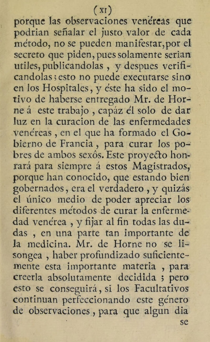 porque las observaciones venéreas que podrían señalar el justo valor de cada método, no se pueden manifestar,por el secreto que piden, pues solamente serian utiles, publicándolas , y después verifi- cándolas ; esto no puede execufarse sino en los Hospitales, y éste ha sido el mo- tivo de haberse entregado Mr. de Hor- ne á este trabajo , capáz él solo de dar luz en la curación de las enfermedades venéreas , en el que ha formado el Go- bierno de Francia, para curar los po- bres de ambos sexos. Este proyecto hon- rará para siempre á estos Magistrados, porque han conocido, que estando bien gobernados, era el verdadero ,y quizás el único medio de poder apreciar los diferentes métodos de curar la enferme- dad venérea , y fijar al fin todas las du- das , en una parte tan importante de la medicina. Mr. de Horne no se li- songea , haber profundizado suficiente- mente esta importante materia , para creerla absolutamente decidida ; pero esto se conseguirá, si los Facultativos continúan perfeccionando este género de observaciones, para que algún dia se