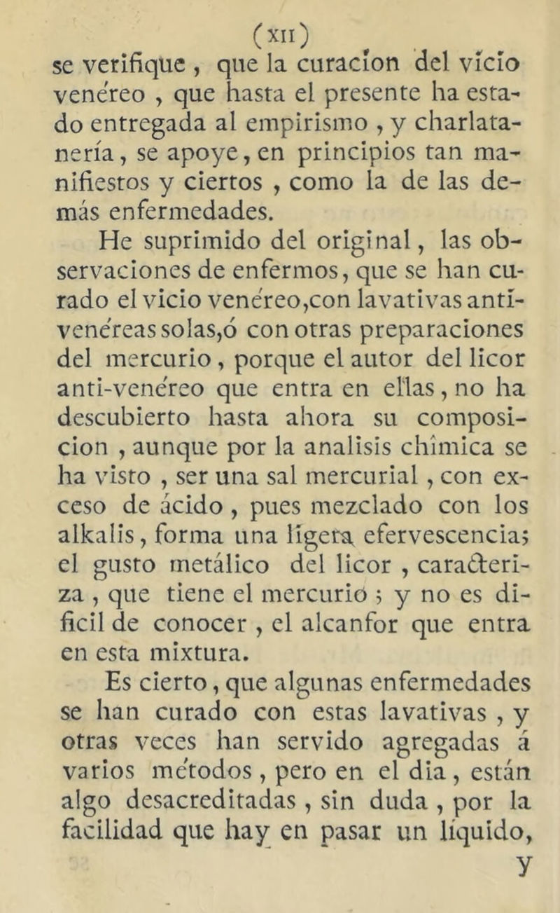 O) , se verifique , que la curación del vicio venéreo , que hasta el presente ha esta- do entregada al empirismo , y charlata- nería, se apoye, en principios tan ma- nifiestos y ciertos , como la de las de- más enfermedades. He suprimido del original, las ob- servaciones de enfermos, que se han cu- rado el vicio venéreo,con lavativas antí- venéreassolas,ó con otras preparaciones del mercurio , porque el autor del licor anti-venéreo que entraen ellas, no ha descubierto hasta ahora su composi- ción , aunque por la análisis chímica se ha visto , ser una sal mercurial, con ex- ceso de acido , pues mezclado con los alkalis, forma una ligera efervescencia; el gusto metálico del licor , cara&eri- za , que tiene el mercurio ; y no es di- fícil de conocer , el alcanfor que entra en esta mixtura. Es cierto, que algunas enfermedades se han curado con estas lavativas , y otras veces han servido agregadas á varios métodos, pero en el dia, están algo desacreditadas , sin duda , por la facilidad que hay en pasar un líquido, y