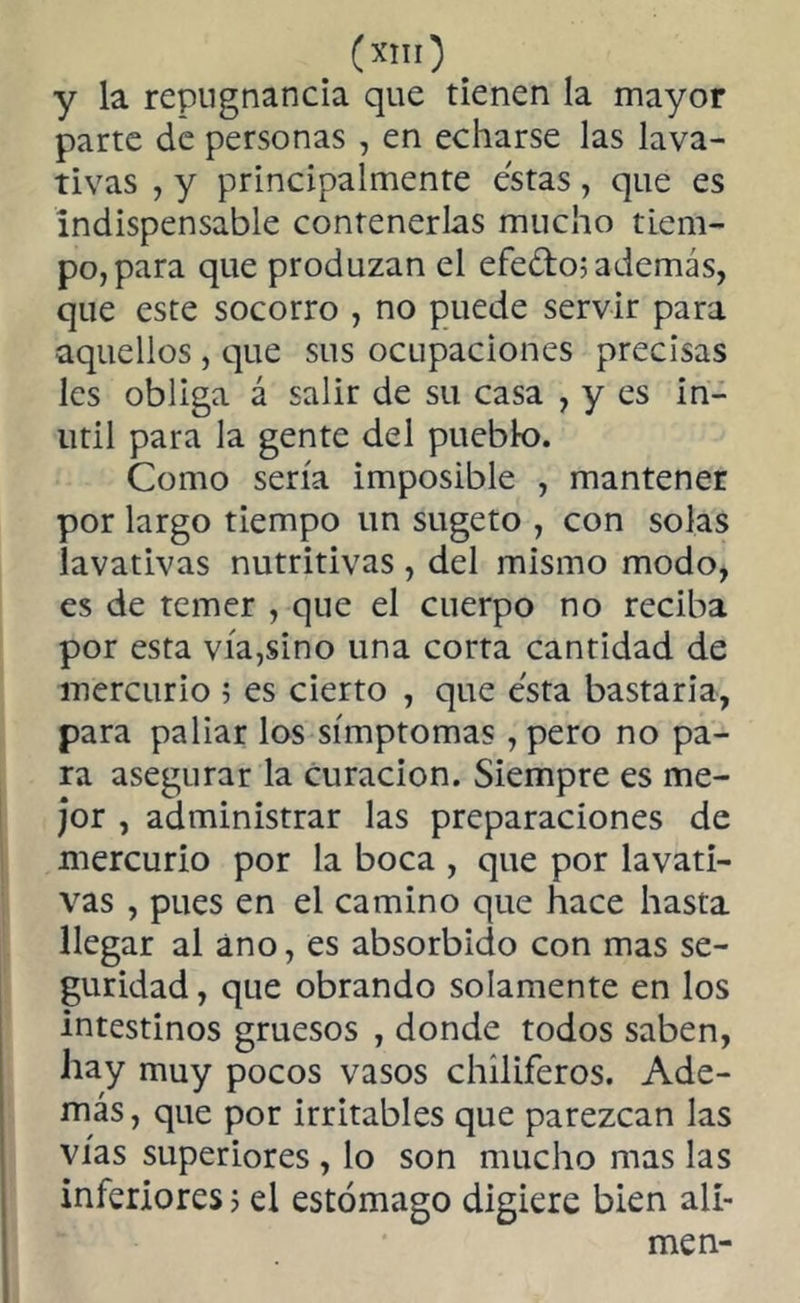 («'O. y la repugnancia que tienen la mayor parte de personas , en echarse las lava- tivas , y principalmente estas, que es indispensable contenerlas mucho tiem- po, para que produzan el efedo; además, que este socorro , no puede servir para •aquellos , que sus ocupaciones precisas les obliga á salir de su casa , y es in- útil para la gente del pueblo. Como sería imposible , mantener por largo tiempo un sugeto , con solas lavativas nutritivas, del mismo modo, es de temer , que el cuerpo no reciba por esta vía,sino una corta cantidad de mercurio 5 es cierto , que esta bastaría, para paliar los símptomas , pero no pa- ra asegurar la curación. Siempre es me- jor , administrar las preparaciones de mercurio por la boca , que por lavati- vas , pues en el camino que hace hasta llegar al ano, es absorbido con mas se- guridad , que obrando solamente en los intestinos gruesos , donde todos saben, hay muy pocos vasos chiliferos. Ade- más, que por irritables que parezcan las vías superiores , lo son mucho mas las inferiores; el estómago digiere bien alí- men-