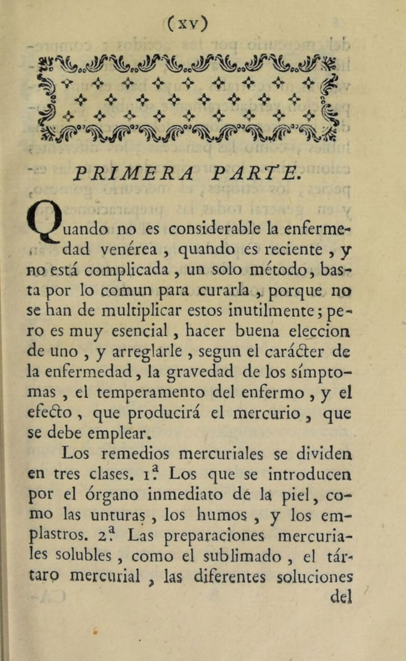 t PRIMERA PARTE. t C^uando no es considerable la enferme- , dad venérea , quando es reciente , y no está complicada , un solo método, bas- ta por lo común para curarla , porque no se han de multiplicar estos inútilmente; pe- ro es muy esencial, hacer buena elección de uno , y arreglarle , según el caráéter de la enfermedad, la gravedad de los símpto- mas , el temperamento del enfermo , y el eleélo , que producirá el mercurio , que se debe emplear. Los remedios mercuriales se dividen en tres clases, i? Los que se introducen por el órgano inmediato de la piel, co- mo las unturas , los humos , y los em- plastros. 2* Las preparaciones mercuria- les solubles , como el sublimado , el tár- taro mercurial , las diferentes soluciones