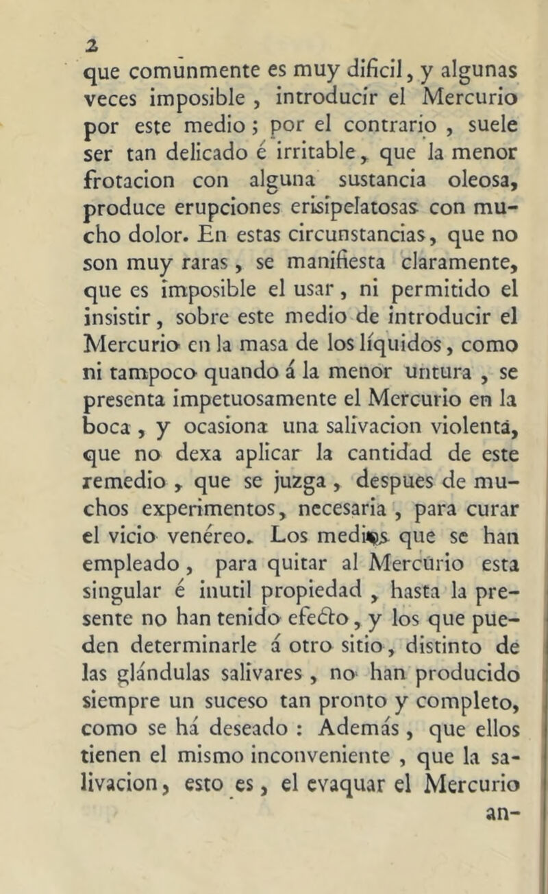que comunmente es muy difícil, y algunas veces imposible , introducir el Mercurio por este medio; por el contrario , suele ser tan delicado é irritable , que la menor frotación con alguna sustancia oleosa, produce erupciones erisipelatosas con mu- cho dolor. En estas circunstancias, que no son muy raras, se manifiesta claramente, que es imposible el usar, ni permitido el insistir, sobre este medio de introducir el Mercurio en la masa de los líquidos, como ni tampoco quando á la menor untura , se presenta impetuosamente el Mercurio en la boca , y ocasiona una salivación violenta, que no dexa aplicar la cantidad de este remedio , que se juzga , después de mu- chos experimentos, necesaria , para curar el vicio venéreo. Los medii^s. que se han empleado , para quitar al Mercurio esta singular é inútil propiedad , hasta la pre- sente no han tenido efeéto, y los que pue- den determinarle á otro sitio , distinto de las glándulas salivares , no; han producido siempre un suceso tan pronto y completo, como se há deseado : Además, que ellos tienen el mismo inconveniente , que la sa- livación , esto es, el evaquar el Mercurio an-