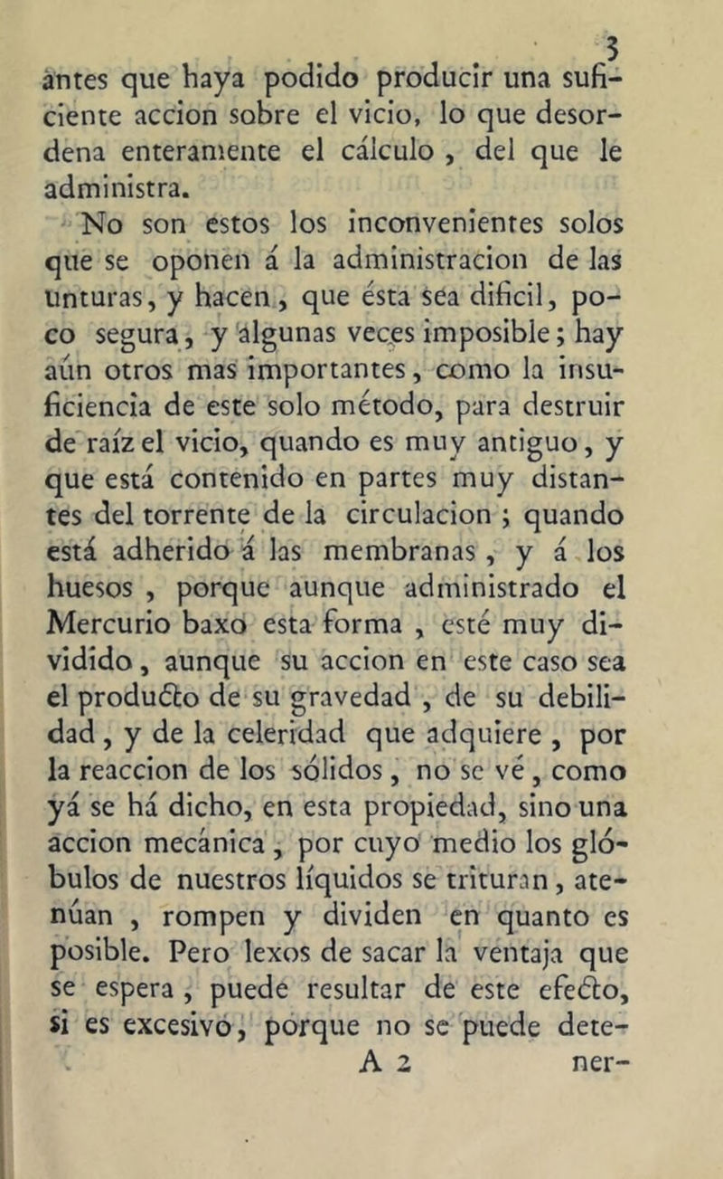 antes que haya podido producir una sufi- ciente acción sobre el vicio, lo que desor- dena enteramente el cálculo , del que le administra. No son estos los inconvenientes solos que se oponen á la administración de las Unturas, y hacen , que ésta sea difícil, po- co segura, y algunas veces imposible; hay aún otros mas importantes, como la insu- ficiencia de este solo método, para destruir de raíz el vicio, quando es muy antiguo, y que está contenido en partes muy distan- tes del torrente de la circulación ; quando está adherido á las membranas , y á los huesos , porque aunque administrado el Mercurio baxo esta forma , esté muy di- vidido , aunque su acción en este caso sea el produélo de su gravedad , de su debili- dad , y de la celeridad que adquiere , por la reacción de los sólidos, no se vé , como yá se há dicho, en esta propiedad, sino una acción mecánica , por cuyo medio los gló- bulos de nuestros líquidos se trituran , ate- núan , rompen y dividen en quanto es posible. Pero lexos de sacar la ventaja que se espera , puede resultar de este efeéto, si es excesivo, porque no se puede dete- A 2 ner-