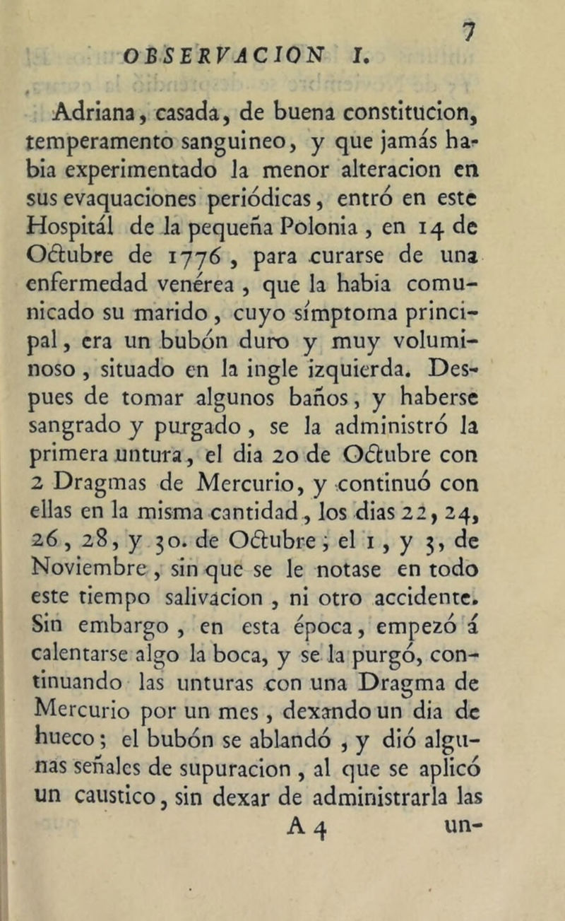 OBSERVACION I. I *. íj i * * « • • Adriana, casada, de buena constitución, temperamento sanguíneo, y que jamás ha- bia experimentado Ja menor alteración en sus evaquaciones periódicas, entró en este Hospital de la pequeña Polonia , en 14 de Oétubre de 1776 , para curarse de una enfermedad venérea , que la había comu- nicado su marido , cuyo símptoma princi- pal , era un bubón duro y muy volumi- noso , situado en la ingle izquierda. Des- pués de tomar algunos baños, y haberse sangrado y purgado , se la administró Ja primera untura, el dia 20 de Oótubre con 2 Dragmas de Mercurio, y continuó con ellas en la misma cantidad, los dias 22, 24, 26, 28, y 30. de O&ubre i el 1 , y 3, de Noviembre , sin que se le notase en todo este tiempo salivación , ni otro accidente. Sin embargo , en esta época, empezó á calentarse algo la boca, y se la purgó, con- tinuando las unturas con una Dragma de Mercurio por un mes, dexando un dia de hueco; el bubón se ablandó , y dio algu- nas señales de supuración , al que se aplicó un caustico, sin dexar de administrarla las A 4 un-