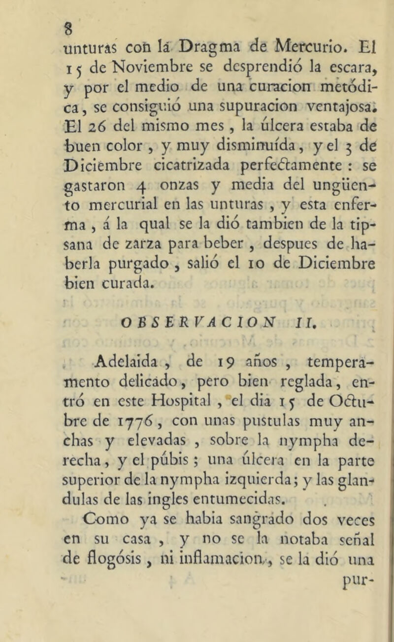 unturas con lá Dragma de Mercurio. El 15 de Noviembre se desprendió la escara, y por el medio de una curación metódi- ca , se consiguió una supuración ventajosa. El 26 del mismo mes, la ulcera estaba de buen color , y muy disminuida, y el 5 de Diciembre cicatrizada perfectamente : se gastaron 4 onzas y media del ungüen- to mercurial en las unturas , y esta enfer- ma , á la qual se la dió también de la tip- sana de zarza para beber , después de ha- berla purgado , salió el 10 de Diciembre bien curada. OBSERVACION II, Adelaida , de 19 años , tempera- mento delicado, pero bien reglada, en- tró en este Hospital , el dia 1 5 de Octu- bre de 1776, con unas pústulas muy an- chas y elevadas , sobre la nympha de- recha , y el pubis; una úlcera en la parte superior de la nympha izquierda; y las glán- dulas de las ingles entumecidas. Como ya se había sangrado dos veces en su casa , y no se la notaba señal de flogosis, ni inflamación,-* se la dió una pur-