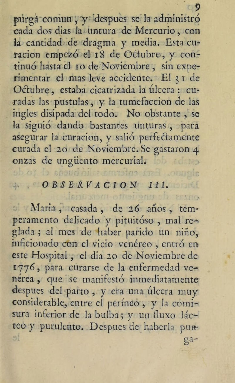 púrgá común , y después se la administró cada dos dias Ja untura de Mercurio, con la cantidad de dragma y media. Esta cu- ración empezó el 18 de Oétubre, y con- tinuó hasta el io de Noviembre , sin expe- rimentar el mas leve accidente. El 31 de Odubre, estaba cicatrizada la úlcera : cu- radas las pústulas, y la tumefacción de las ingles disipada del todo. No obstante , se la siguió dando bastantes unturas , para asegurar la curación, y salió perfectamente curada el 20 de Noviembre. Se gastaron 4 onzas de ungüento mercurial. OBSERVACION III. Maria, casada, de 26 años, tem- peramento delicado y pituitoso , mal re- glada ; al mes de haber parido un niño, inficionado con el vicio venéreo , entró en este Hospital, el dia 20 de Noviembre de 1776, para curarse de la enfermedad ve- nérea , que se manifestó inmediatamente despues del parto , y era una úlcera muy considerable, entre el perineo , y la comi- sura inferior de la bulba; y un íluxo lác- teo y purulento. Después de haberla pim-
