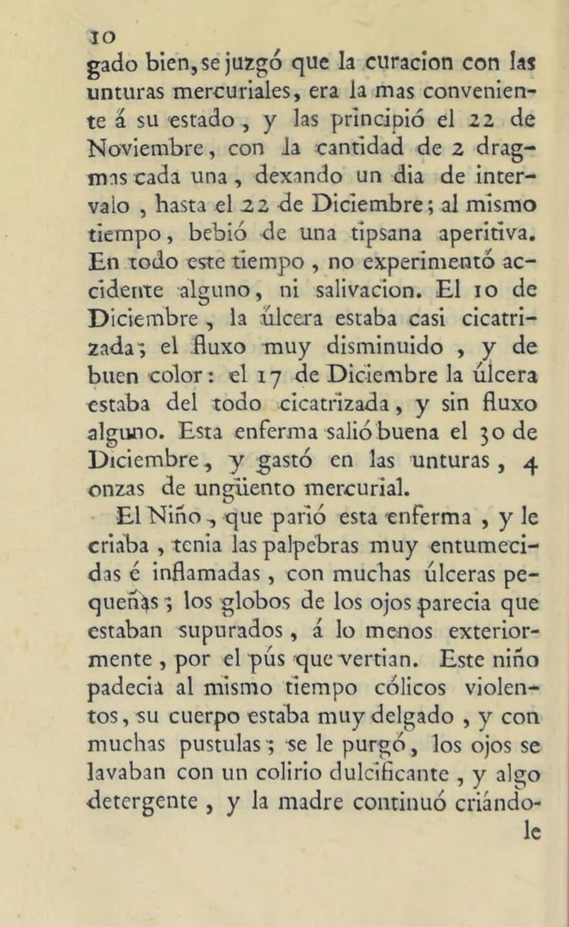 gado bien, se juzgó que la curación con las unturas mercuriales, era la mas convenien- te á su estado , y las principió el 22 de Noviembre, con la cantidad de 2 drag- mas cada una , dexando un dia de inter- valo , hasta el 22 de Diciembre; al mismo tiempo, bebió de una tipsana aperitiva. En iodo este tiempo , no experimentó ac- cidente alguno, ni salivación. El 10 de Diciembre , la ulcera estaba casi cicatri- zada; el fluxo muy disminuido , y de buen color: el 17 de Diciembre la úlcera estaba del todo cicatrizada, y sin fluxo alguno. Esta enferma salió buena el 30 de Diciembre, y gastó en las unturas, 4 onzas de ungüento mercurial. El Niño , que parió esta enferma , y le criaba , tenia laspalpebras muy entumeci- das é inflamadas, con muchas úlceras pe- queñas; los globos de los ojos parecía que estaban supurados, á lo menos exterior- mente , por el pús que vertian. Este niño padecía al mismo tiempo cólicos violen- tos, su cuerpo estaba muy delgado , y con muchas pústulas; se le purgó, los ojos se lavaban con un colirio dulcificante , y algo detergente , y la madre continuó criándo- le