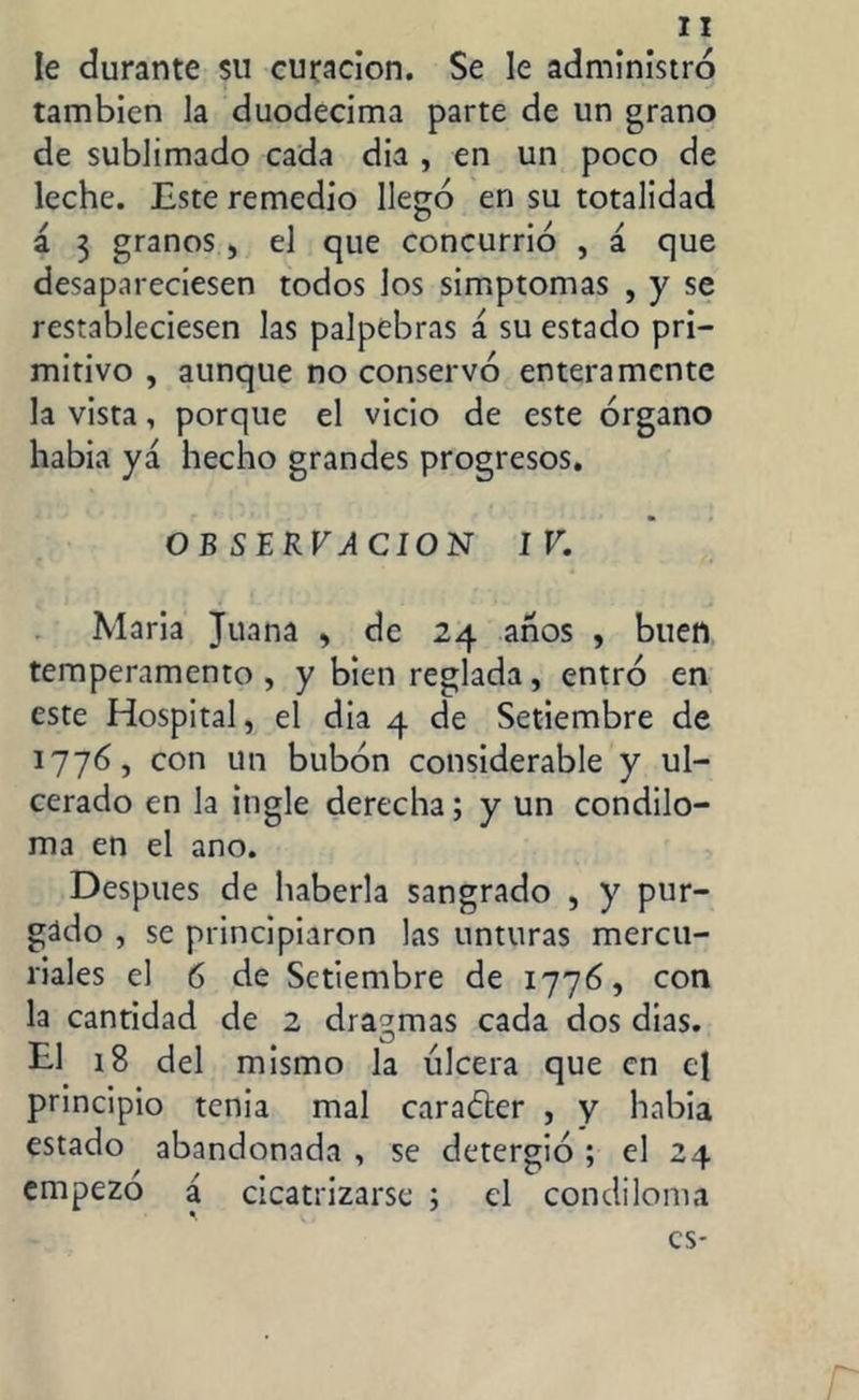 Ie durante su curación. Se le administró también la duodécima parte de un grano de sublimado cada dia , en un poco de leche. Este remedio llegó en su totalidad á 3 granos , el que concurrió , á que desapareciesen todos los simptomas , y se restableciesen las palpebras á su estado pri- mitivo , aunque no conservó enteramente la vista, porque el vicio de este órgano había yá hecho grandes progresos. OBSERVACION IV. Maria Juana , de 24 anos , buen temperamento , y bien reglada, entró en este Hospital, el dia 4 de Setiembre de 1776, con un bubón considerable y ul- cerado en la ingle derecha; y un condilo- ma en el ano. Después de haberla sangrado , y pur- gado , se principiaron las unturas mercu- riales el 6 de Setiembre de 1776, con la cantidad de 2 dragmas cada dos dias. El 18 del mismo la ulcera que en el principio tenia mal caradter , y habia estado abandonada , se detergió ; el 24 empezó a cicatrizarse ; el condiloma es-