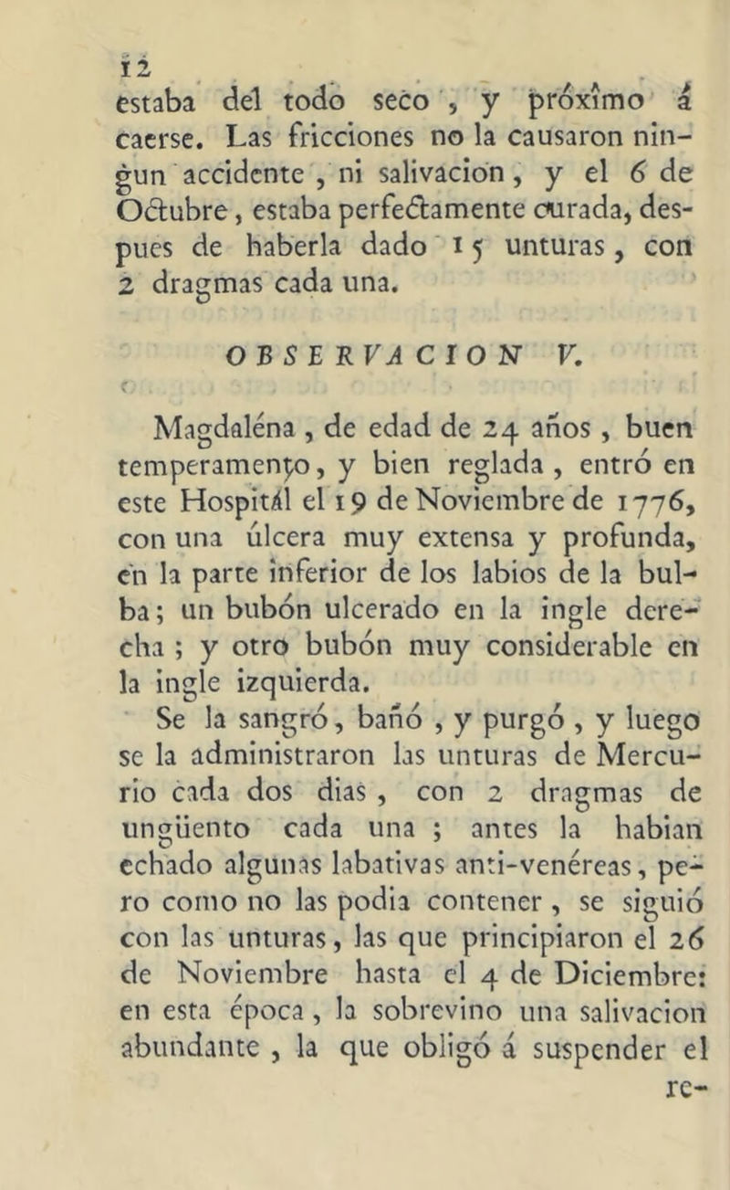 í 2 estaba del todo seco * y próximo á caerse. Las fricciones no la causaron nin- gún accidente , ni salivación , y el 6 de OClubre, estaba perfectamente curada, des- pués de haberla dado i5 unturas, con 2 dragmas cada una. OBSERVACION V. C . '• ’ f Magdalena , de edad de 24 anos , buen temperamento, y bien reglada, entró en este Hospitál el 19 de Noviembre de 1776, con una úlcera muy extensa y profunda, en la parte inferior de los labios de la bul- ba; un bubón ulcerado en la ingle dere- cha ; y otro bubón muy considerable en la ingle izquierda. Se la sangró, bañó , y purgó , y luego se la administraron las unturas de Mercu- rio cada dos dias , con 2 dragmas de unsziiento cada una ; antes la habian echado algunas labativas anti-venereas, pe- ro como no las podia contener, se siguió con las unturas, las que principiaron el 26 de Noviembre hasta el 4 de Diciembre: en esta época , la sobrevino una salivación abundante , la que obligó á suspender el re-