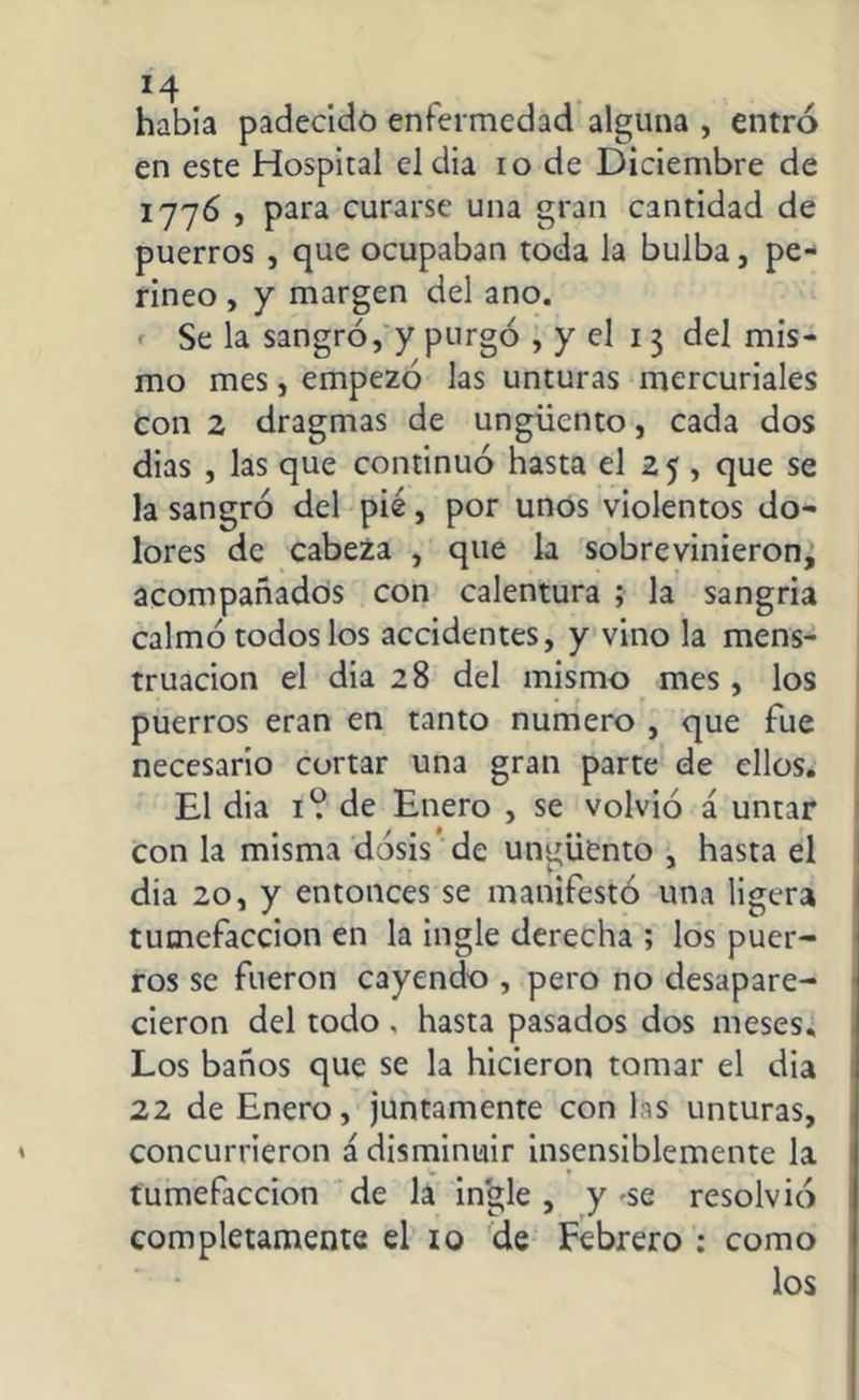 *4 habia padecido enfermedad alguna , entró en este Hospital eldia io de Diciembre de 1776 , para curarse una gran cantidad de puerros , que ocupaban toda la bulba, pe- rineo , y margen del ano. Se la sangró, y purgó , y el 13 del mis- mo mes, empezó las unturas mercuriales con 2 dragmas de ungüento, cada dos dias , las que continuó hasta el 2 5 , que se la sangró del pié, por unos violentos do- lores de cabeza , que la sobrevinieron, acompañados con calentura ; la sangria calmó todos los accidentes, y vino la mens- truación el dia 28 del mismo mes, los puerros eran en tanto numero , que fue necesario cortar una gran parte de ellos. El dia 1? de Enero , se volvió á untar con la misma dosis’ de ungüento , hasta el dia 20, y entonces se manifestó una ligera tumefacción en la ingle derecha ; los puer- ros se fueron cayendo , pero no desapare- cieron del todo . hasta pasados dos meses. Los baños que se la hicieron tomar el dia 22 de Enero, juntamente con las unturas, concurrieron á disminuir insensiblemente la tumefacción de la ingle, y -se resolvió completamente el 10 de Febrero : como los