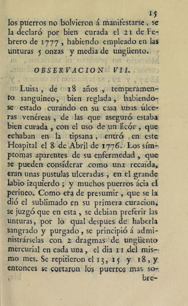 los puerros no bolvieron á manifestarse , se la declaró por bien curada el 21 de Fe- brero de 1777 j habiendo empleado en las unturas 5 onzas y media de ungüento. 1 • i f « 1 l'.it Ji) 'J ' ' J ( 1 • OBSERVACION VII. *1T ! J * \ r ■ - . \. t ‘ ‘ ” h* J- ( \ C \ w Luisa, de 18 años, temperamen- to sanguineo, bien reglada, habiéndo- se estado curando en su casa unas úlce- ras venéreas , de las que aseguró estaba bien curada , con el uso de un licor, que echaban en la tipsana , entra en este Hospital el 8 de Abril de 1776.. Los sím- ptomas aparentes de su enfermedad, que se pueden considerar como una recaída, eran unas pústulas ulceradas , en el grande labio izquierdo ; y muchos puerros acia el perineo. Como era de presumir , que se la dio el sublimado en su primera curación, se juzgó que en esta , se debían preferir las unturas, por lo qual después de haberla sangrado y purgado , se principió á admi- nistrárselas con 2 dragmas de ungüento mercurial en cada una, el dia 11 del mis- mo mes. Se repitieron el 13, 15 y 18, y entonces se cortaron los puerros mas so- 1 bre-