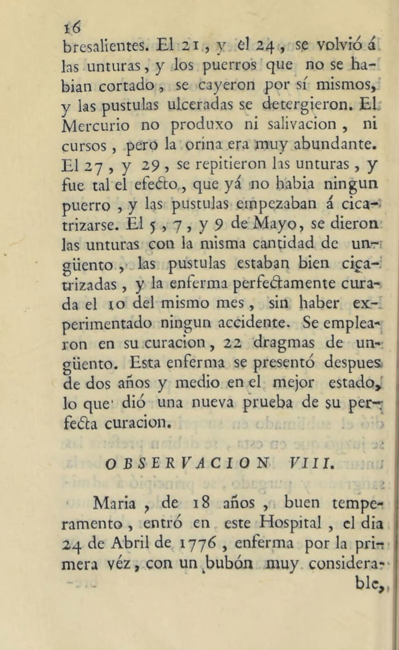 bresalientes. El 21 , y el 24 , se volvió á las unturas, y los puerros que no se ha- bian cortado , se cayeron por sí mismos, y las pústulas ulceradas se detergieron. EL Mercurio no produxo ni salivación , ni cursos , pero la orina era muy abundante. El 27 , y 29 , se repitieron las unturas, y fue tal el efeéto, que ya no babia ningún puerro , y las pústulas empezaban á cica-- trizarse. El 5,7 , y 9 de Mayo, se dieron las unturas con la misma cantidad de un- güento , las pústulas estaban bien cica- trizadas , y la enferma perfe&amente cura- da el to del mismo mes, sin haber ex- perimentado ningún accidente. Se emplea- ron en su curación, 22 dragmas de un- güento. Esta enferma se presentó después de dos años y medio en el mejor estado, lo que' dió una nueva prueba de su per-; fedla curación. OBSERVACION VIII. , ' * • f 1 Maria ? de 18 años , buen tempe- ramento , entró en este Hospital , el dia 24 de Abril de 1776 , enferma por la pri-? mera véz, con un bubón muy considera- ble,,