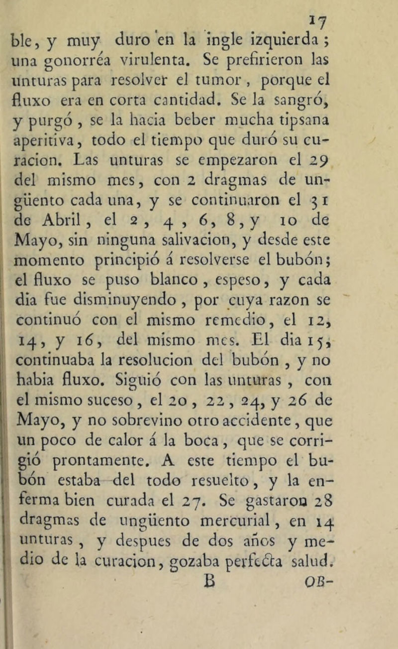 *7 ble, y muy duro en la ingle izquierda; una gonorrea virulenta. Se prefirieron las unturas para resolver el tumor , porque el fluxo era en corta cantidad. Se la sangró, y purgó , se la hacia beber mucha tipsana aperitiva, todo el tiempo que duró su cu- ración. Las unturas se empezaron el 29 del mismo mes, con 2 dragmas de un- güento cada una, y se continuaron el 3 1 de Abril, el 2, 4 , 6, 8, y ro de Mayo, sin ninguna salivación, y desde este momento principió á resolverse el bubón; el fluxo se puso blanco , espeso, y cada dia fue disminuyendo , por cuya razón se continuó con el mismo remedio, el 12, 14, y 16, del mismo mes. El dia 15, continuaba la resolución del bubón , y no habia fluxo. Siguió con las unturas , con el mismo suceso , el 20 , 22 , 24, y 26 de Mayo, y no sobrevino otro accidente, que un poco de calor á la boca, que se corri- gió prontamente. A este tiempo el bu- bón estaba del todo resuelto, y la en- ferma bien curada el 27. Se gastaron 28 dragmas de ungüento mercurial, en 14 unturas , y después de dos anos y me- dio de la curación, gozaba perfeóta salud. B OB-