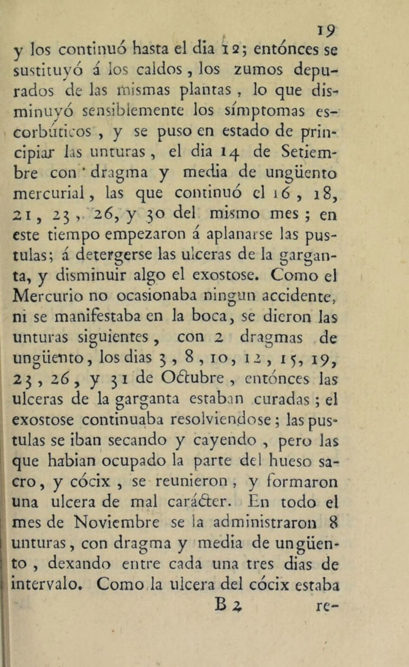 y los continuo hasta el dia 12; entonces se sustituyó i los caldos, los zumos depu- rados de las mismas plantas , lo que dis- minuyó sensiblemente los símptomas es- corbúticos , y se puso en estado de prin- cipiar las unturas, el dia 14 de Setiem- bre con ' dragma y media de ungüento mercurial, las que continuó el 16 , 18, 21 , 23 , 26, y 30 del mismo mes ; en este tiempo empezaron á aplanarse las pus- tulas; á detergerse las ulceras de la gargan- ta, y disminuir algo el exostose. Como el Mercurio no ocasionaba ningún accidente, ni se manifestaba en la boca, se dieron las unturas siguientes, con 2 dragmas de ungüento, los dias 3 , 8,10, 12, 15, 19, 23 , 26, y 3 1 de Oílubre , entonces las ulceras de la garganta estaban curadas ; el exostose continuaba resolviéndose ; las pus- tulas se iban secando y cayendo , pero las que habian ocupado la parte del hueso sa- cro, y cócix , se reunieron, y formaron una ulcera de mal carácter. En todo el mes de Noviembre se la administraron 8 unturas, con dragma y media de ungüen- to , dexando entre cada una tres dias de intervalo. Como la ulcera del cócix estaba B 2 re-