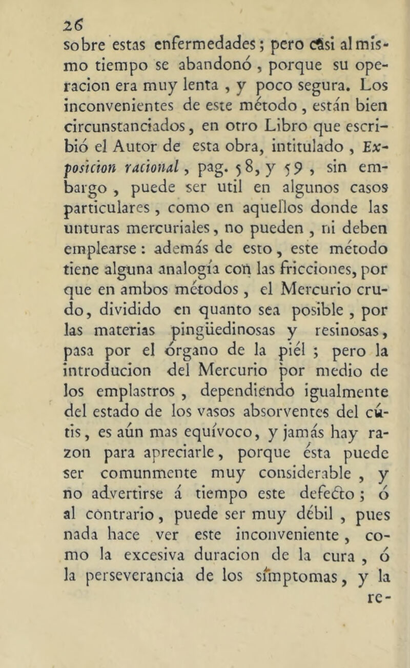 sobre estas enfermedades; pero cSsi al mis- mo tiempo se abandonó , porque su ope- ración era muy lenta , y poco segura. Los inconvenientes de este método , están bien circunstanciados, en otro Libro que escri- bió el Autor de esta obra, intitulado , Ex- fosicion racional, pag. 58, y 59 , sin em- bargo , puede ser útil en algunos casos particulares , como en aquellos donde las unturas mercuriales, no pueden , ni deben emplearse : además de esto, este método tiene alguna analogía con las fricciones, por que en ambos métodos, el Mercurio cru- do, dividido en quanto sea posible , por las materias pingüedinosas y resinosas, pasa por el órgano de la piel ; pero la introducion del Mercurio por medio de los emplastros , dependiendo igualmente del estado de los vasos absorventes del cu- tis, es aún mas equívoco, y jamás hay ra- zón para apreciarle, porque ésta puede ser comunmente muy considerable , y no advertirse á tiempo este defeéto; ó al contrario, puede ser muy débil , pues nada hace ver este inconveniente, co- mo la excesiva duración de la cura , ó la perseverancia de los sfmptomas, y la re-