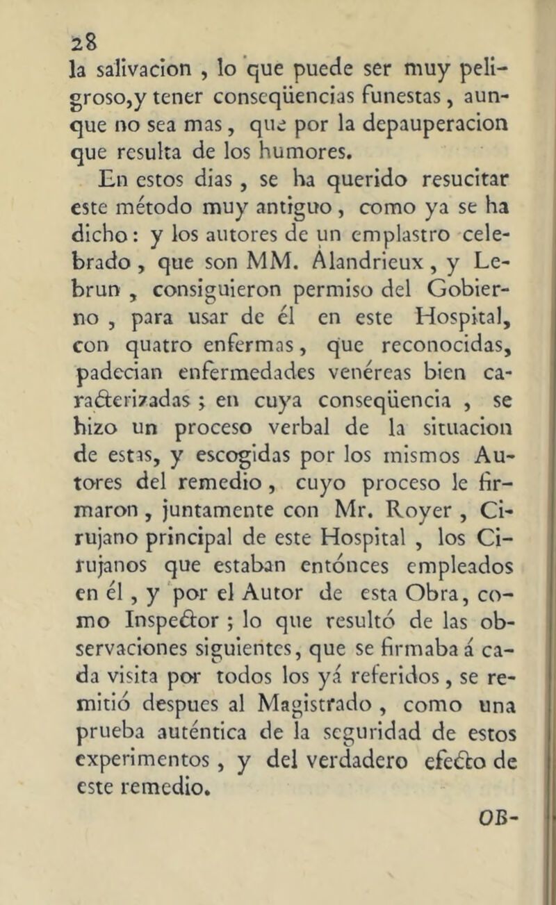 la salivación , lo que puede ser muy peli- groso,y tener conseqüencias funestas, aun- que no sea mas, que por la depauperación que resulta de los humores. En estos dias, se ha querido resucitar este método muy antiguo, como ya se ha dicho: y los autores de un emplastro cele- brado , que son MM. Alandrieux , y Le- brun , consiguieron permiso del Gobier- no , para usar de él en este Hospital, con quatro enfermas, que reconocidas, padecían enfermedades venéreas bien ca- racterizadas ; en cuya conseqiiencia , se hizo un proceso verbal de la situación de estas, y escogidas por los mismos Au- tores del remedio , cuyo proceso le fir- maron , juntamente con Mr. Royer , Ci- rujano principal de este Hospital , los Ci- rujanos que estaban entonces empleados en él , y por el Autor de esta Obra, co- mo Inspector ; lo que resultó de las ob- servaciones siguientes, que se firmaba á ca- da visita por todos los yá referidos, se re- mitió después al Magistrado , como una prueba auténtica de la seguridad de estos experimentos, y del verdadero efeCto de este remedio. OB-