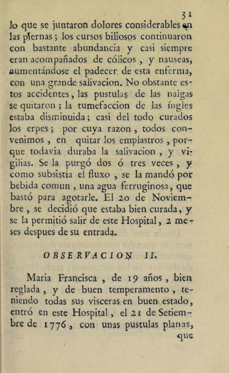 3* Jo que se juntaron dolores considerables ^n las piernas ; los cursos biliosos continuaron con bastante abundancia y casi siempre eran acompañados de cólicos , y nauseas, aumentándose el padecer de esta enferma, con una grande salivación. No obstante es- tos accidentes, las pústula? de las nalgas se quitaron ; la tumefacción de las ingles estaba disminuida; casi del todo curados los erpes; por cuya razón , todos con- venimos , en quitar los emplastros, por- que todavía duraba la salivación , y vi- gilias. Se la purgó dos ó tres veces , y como subsistía el fluxo , se la mandó por bebida común , una agua ferruginosa, que bastó para agotarle. El 20 de Noviem- bre , se decidió que estaba bien curada, y se la permitió salir de este Hospital, 2 me- ses después de su entrada. O BSE RVA C I O# II. Maria Francisca , de 19 años , bien reglada , y de buen temperamento , te- niendo todas sus visceras en buen estado, entró en este Hospital, el 21 de Setiem- bre de 1776, con unas pústulas planas, que