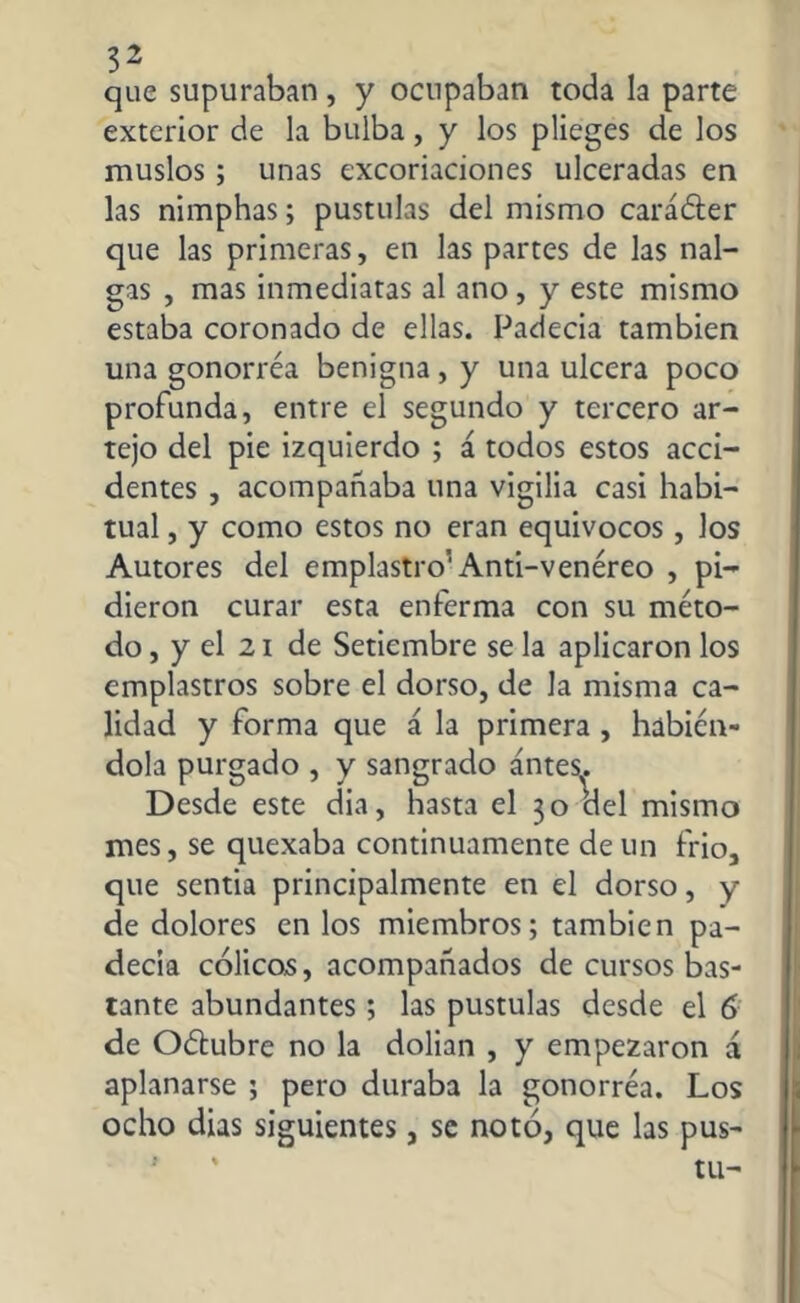 que supuraban, y ocupaban toda la parte exterior de la bulba, y los plieges de los muslos; unas excoriaciones ulceradas en las nimphas; pústulas del mismo caráéter que las primeras, en las partes de las nal- gas , mas inmediatas al ano, y este mismo estaba coronado de ellas. Padecía también una gonorréa benigna, y una ulcera poco profunda, entre el segundo y tercero ar- tejo del pie izquierdo ; á todos estos acci- dentes , acompañaba una vigilia casi habi- tual , y como estos no eran equívocos, los Autores del emplastro1 Anti-venéreo , pi- dieron curar esta enferma con su méto- do , y el 2i de Setiembre se la aplicaron los emplastros sobre el dorso, de la misma ca- lidad y forma que á la primera , habién- dola purgado , y sangrado antes. Desde este dia, hasta el 30 del mismo mes, se quexaba continuamente de un frió, que sentia principalmente en el dorso, y de dolores en los miembros; también pa- decía cólicos, acompañados de cursos bas- tante abundantes; las pústulas desde el 6 de O&ubre no la dolían , y empezaron a aplanarse ; pero duraba la gonorréa. Los ocho dias siguientes, se notó, que las pus- tu-