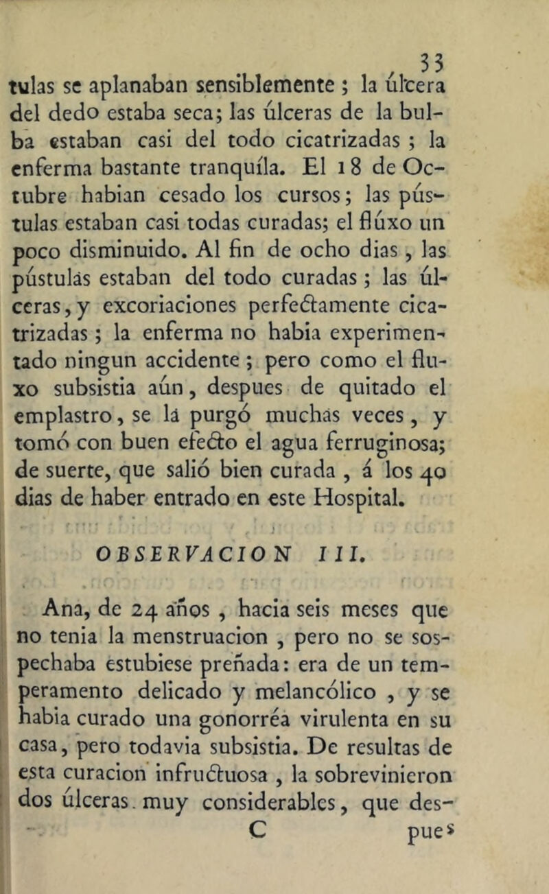 tulas se aplanaban sensiblemente ; la úl'cera del dedo estaba seca; las úlceras de la bul- ba estaban casi del todo cicatrizadas ; la enferma bastante tranquila. El i 8 de Oc- tubre habían cesado los cursos; las pús- tulas estaban casi todas curadas; el fiúxo un poco disminuido. Al fin de ocho dias, las pústulas estaban del todo curadas; las úl- ceras, y excoriaciones perfectamente cica- trizadas ; la enferma no había experimen- tado ningún accidente ; pero como el flu- xo subsistia aún, después de quitado el emplastro, se lá purgó muchas veces, y tomó con buen efeCto el agua ferruginosa; de suerte, que salió bien curada , á los 40 dias de haber entrado en este Hospital. f r:• * i-: • . / , r • > • r t. * OBSERVACIO N III. Ana, de 24 años , hacia seis meses que no tenia la menstruación , pero no se sos- pechaba estubiese preñada: era de un tem- peramento delicado y melancólico , y se había curado una gonorréa virulenta en su casa, pero todavía subsistia. De resultas de esta curación infructuosa , la sobrevinieron dos úlceras, muy considerables, que des- C pue$