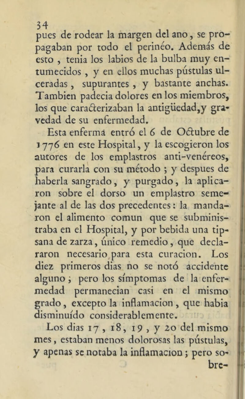 pues de rodear la margen del ano, se pro- pagaban por todo el perineo. Además de esto , tenia los labios de la bulba muy en- tumecidos , y en ellos muchas pústulas ul- ceradas , supurantes , y bastante anchas. También padecía dolores en los miembros, los que caracterizaban la antigüedad,y gra- vedad de su enfermedad. Esta enferma entró el 6 de OCtubre de 1776 en este Hospital, y la escogieron los autores de los emplastros anti-venéreos, para curarla con su método ; y después de haberla sangrado, y purgado, la aplica- ron sobre el dorso un emplastro seme- jante al de las dos precedentes: la manda- ron el alimento común que se subminis- traba en el Hospital, y por bebida una tip- sana de zarza, único remedio, que decla- raron necesario para esta curación. Los diez primeros dias no se notó accidente alguno i pero los símptomas de la enfer- medad permanecían casi en el mismo grado, excepto la inflamación, que había disminuido considerablemente. Los dias 17 , 18, 19 , y 20 del mismo mes, estaban menos dolorosas las pústulas, y apenas se notaba la inflamación; pero so- bre-