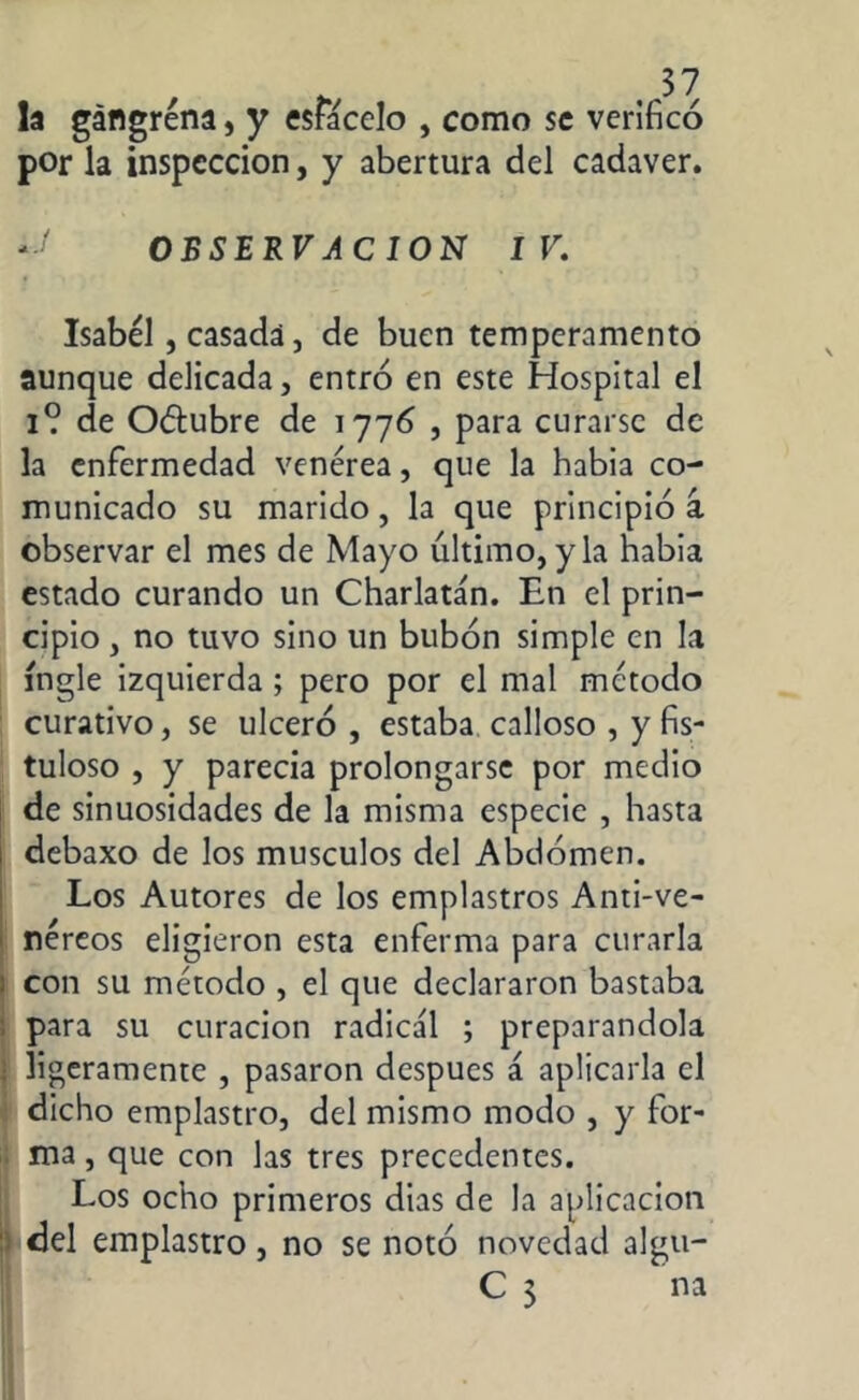 la gangrena, y esfácelo , como se verificó por la inspección, y abertura del cadaver. y OBSERVACION IV. Isabel, casada, de buen temperamento aunque delicada, entró en este Hospital el i? de O&ubre de 1776 , para curarse de la enfermedad venérea, que la habia co- municado su marido, la que principió a observar el mes de Mayo último, y la habia estado curando un Charlatán. En el prin- cipio , no tuvo sino un bubón simple en la ingle izquierda ; pero por el mal método curativo, se ulceró , estaba calloso , y fis- tuloso , y parecía prolongarse por medio de sinuosidades de la misma especie , hasta i debaxo de los músculos del Abdomen. Los Autores de los emplastros Anti-ve- néreos eligieron esta enferma para curarla : con su método , el que declararon bastaba para su curación radical ; preparándola ; ligeramente , pasaron después á aplicarla el dicho emplastro, del mismo modo , y for- ma , que con las tres precedentes. Los ocho primeros dias de la aplicación del emplastro, no se notó novedad algu- C 3 na