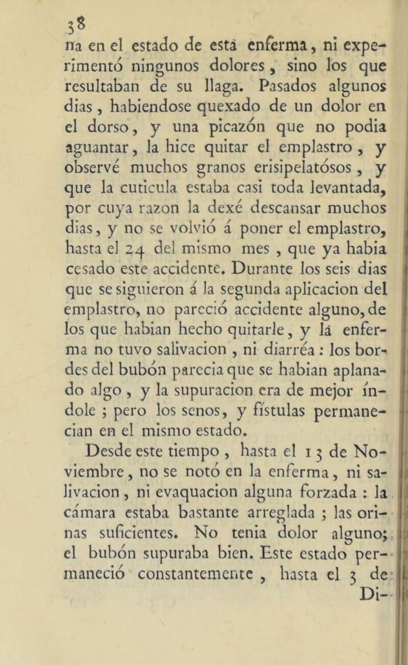 3s na en el estado de está enferma, ni expe- rimentó ningunos dolores, sino los que resultaban de su llaga. Pasados algunos dias, habiéndose quexado de un dolor en el dorso, y una picazón que no podia aguantar, la hice quitar el emplastro , y observé muchos granos erisipelatosos, y que la cuticula estaba casi toda levantada, por cuya razón la dexé descansar muchos dias, y no se volvió á poner el emplastro, hasta el 24 del mismo mes , que ya había cesado este accidente. Durante los seis dias que se siguieron á la segunda aplicación del emplastro, no pareció accidente alguno, de los que habían hecho quitarle, y la enfer- ma no tuvo salivación , ni diarrea : los bor- des del bubón parecía que se habían aplana- do algo , y la supuración era de mejor ín- dole ; pero los senos, y fístulas permane- cían en el mismo estado. Desde este tiempo , hasta el 13 de No- viembre , no se notó en la enferma, ni sa- livación , ni evaquacion alguna forzada : la cámara estaba bastante arreglada ; las ori- nas suficientes. No tenia dolor alguno; el bubón supuraba bien. Este estado per- maneció constantemente , hasta el 3 de Di-